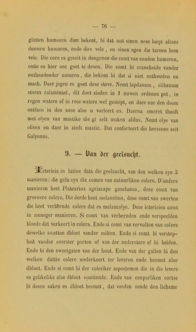 glattcn humoren dien bekent, bi flat uut sinen nese loopt altoes dunncn humoren, eiule dies velc , en sinen ogen die tarnen hem vole. Die cure es geseit in dengenen die comt van couden humoren, entie es bier oec goet te desen. Die comt bi crancheide vander onthoudender' naturen , die bekent bi dat si nict onthouden en mach. Dacr jegen es goet dese stove. Nemt lapdanum , olibanum storax calaminael, dit doet sieden in 1 nuwen erdenen pot, in regen watere of in rose vvatere wel geslopt, en dacr nac den doom ontfaen in den nese also u vorJeert es. Daerna smeret thooft met olyen van mastike die gi selt maken aldus. Nemt olye van oliven en daer in ziedt mastic. Dat confortecrt die hcrssenc seit Galyenus. 9. — tlan iicr gcclsucljt. 3£etericia in latino dais die geelsucht, van den welken syn 3 manieren: die gelu syn die comen van natuurliken colerc. D’andere manieren heet Platearius agriacape gaselunus, dese comt van groenerc colere. Die derde heet melanciton, dese comt van swerten die licet verbbrnde colere dat es melancolye. Dese ictericien comt in meneger manieren. Si comt van verbernden ende verspceldcn bloedc dat verkeert in colera. Ende si comt van vervulten van colere dewelke smetten dbloet vander milten. Ende si comt bi verstop- lieit vander overster porten of van der nederstere of bi beiden. Ende bi den sweetgaten van der huut. Ende van der gallen bi den welken dattie colere wederkeert ter leveren ende besmet also dbloet. Ende si comt bi der eoleriker aspostemen die in die levere es gelikelike alse dbloet smeltende. Ende van eenparliken corlsc bi desen saken es dbloet besmet, dat voeden soude den lichame