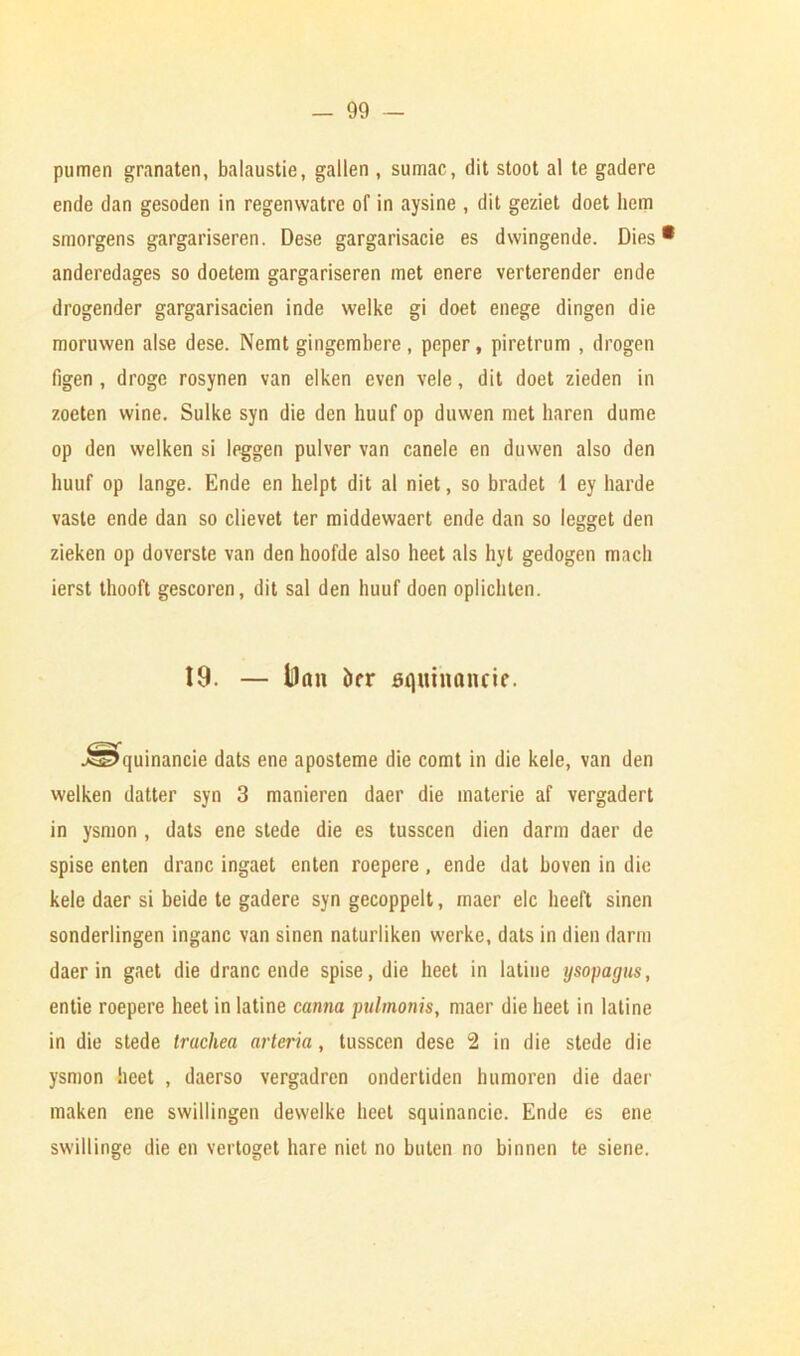 pumen granaten, balaustie, gallen , sumac, dit stoot al te gadere ende dan gesoden in regenwatre of in aysine , dit geziet doet hem smorgens gargariseren. Dese gargarisacie es dwingende. Dies* anderedages so doetem gargariseren met enere verterender ende drogender gargarisacien inde welke gi doet enege dingen die moruwen alse dese. Nemt gingembere, peper, piretrum , drogen figen , droge rosynen van elken even vele, dit doet zieden in zoeten wine. Sulke syn die den huuf op duwen met liaren dume op den welken si leggen pulver van canele en duwen also den huuf op lange. Ende en helpt dit al niet, so bradet 1 ey harde vaste ende dan so clievet ter middewaert ende dan so legget den zieken op doverste van den hoofde also heet als hyt gedogen mach ierst thooft gescoren, dit sal den huuf doen oplichten. 19. — iDnn &rr squinancie. J^quinancie dats ene aposteme die comt in die kele, van den welken datter syn 3 manieren daer die inaterie af vergadert in ysmon , dats ene stede die es tusscen dien darm daer de spise enten dranc ingaet enten roepere , ende dat hoven in die kele daer si beide te gadere syn gecoppelt, maer elc heeft sinen sonderlingen inganc van sinen naturliken werke, dats in dien darm daer in gaet die dranc ende spise, die heet in latiue ysopagus, entie roepere heet in latine canna pulmonis, maer die heet in latine in die stede trachea arteria, tusscen dese 2 in die stede die ysmon heet , daerso vergadrcn ondertiden humoren die daer maken ene swillingen dewelke heet squinancie. Ende es ene swillinge die en vertoget hare niet no buten no binnen te siene.