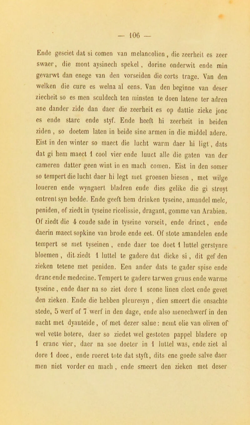 Endc gescict dat si comcn van melancolicn , die zeerheit es zeer swaer, die mont aysinech spekel, dorine onderwit ende min gevarwt dan enege van den vorseiden die corts trage. Van den wclkcn die cure es vvelna al eens. Van den beginne van deser ziecheit so es men sculdech ten minsten te doen latenc ter adren ane dander zide dan daer die zeerheit es op dattie zieke jonc es ende stare ende styf. Ende heeft hi zeerheit in beiden ziden , so doetem Iaten in beide sine armen in die middel aderc. Eist in den winter so maect die lucht warm daer hi ligt, dats dat gi hem maect 1 cool vier ende luuct alle die gaten van der cameren datter geen wint in en mach comen. Eist in den somer so tempert die lucht daer hi legt met groenen bicsen , met wilge loueren ende wyngaert bladren ende dies gelike die gi stroyt ontrentsyn bedde. Ende geeft hem drinken tyseine, amandcl melc, peniden, of ziedt in tyseine ricolissie, dragant, gomme van Arabien. Of ziedt die 4 coude sade in tyseine vorseit, ende drinct, ende daerin maect sopkine van brode ende eet. Of stote amandelen ende tempert se met tyseinen , ende daer toe doet 1 luttel gerstynre bloemen , dit ziedt 1 luttel te gadcre dat dicke si, dit gef den zieken tetene met peniden. Een andcr dats te gader spise ende drancendc medecinc. Tempert te gadere tarwen gruus ende warme tyseine , ende daer na so ziet dore 1 scone linen cleet ende gevet den zieken. Ende die hebben pleuresyn , dien smeert die onsachte stede, 5 werf of 7 werf in den dage, ende also menechwerf in den nacht met dyauteide, of met dezer saluc: nemt olie van oliven of wel volte botere, daer so ziedet wel gestoten pappel bladere op 1 crane vier, daer na soe doeter in 1 luttel was, ende ziet al dore 1 doec, ende roeret tote dat styft, dits enc goedc salve daer men niet vorder en niach , ende smeert den zieken met deser