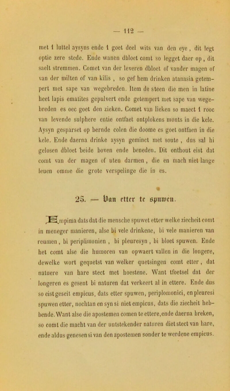 met 1 hittel aysyns endc 1 goet deel wits van den eye , dit legt optic zere stede. Ende wanen dbloet comt so legget daer op, dit saelt stremmen. Comet van der leveren dbloet of vander magen of van der milten of van kilis , so gef hem drinkcn atanasia getem- pert met sape van wegebreden. Item de steen die men in latine beet lapis ematiles gepulvert ende getempert met sape van wege- breden es oec goet den zieken. Comet van lieken so maect 1 rooc van levcnde sulphere entie ontfaet ontplokens monts in die kele. Aysyn gesparset op bernde colen die doome es goet ontfaen in die kele. Ende daerna drinkc aysyn geminct met soute , dns sal hi gelosen dbloet beide boven ende beneden. Dit onthout eist dat comt van der magen of uten darmen , die en macb niet lange leuen omme die grote verspelinge die in es. « 25. — Dan ettcr tc sjmrocn. Jfe^mpima datsdat die menscbe spuwet etter welke ziecheit comt in mcneger manieren, alse bi vele drinkene, bi vele manieren van reumen, bi periplimonien , bi pleuresyn , bi bloet spuwen. Ende bet comt alse die humoren van opwaert vallen in die longere, dcwelke wort gequetst van welker quetsingen comt etter, dat natuere van hare stect met hoestcne. Want tfoetsel dat der longeren es gesent bi naturen dat verkeert al in ettere. Ende dus so eistgeseit empicus, dais etter spuwen, periplomonici, enpleuresi spuwen etter, nochtan en syn si niet empicus, dais die ziecheit heb- bende. Want alse die apostemen comen te ettere,ende daerna breken, so comt die macht van der uutstekender naturen diet stect van bare, ende aldus genesensi van den apostemen sonder te werdene empicus.