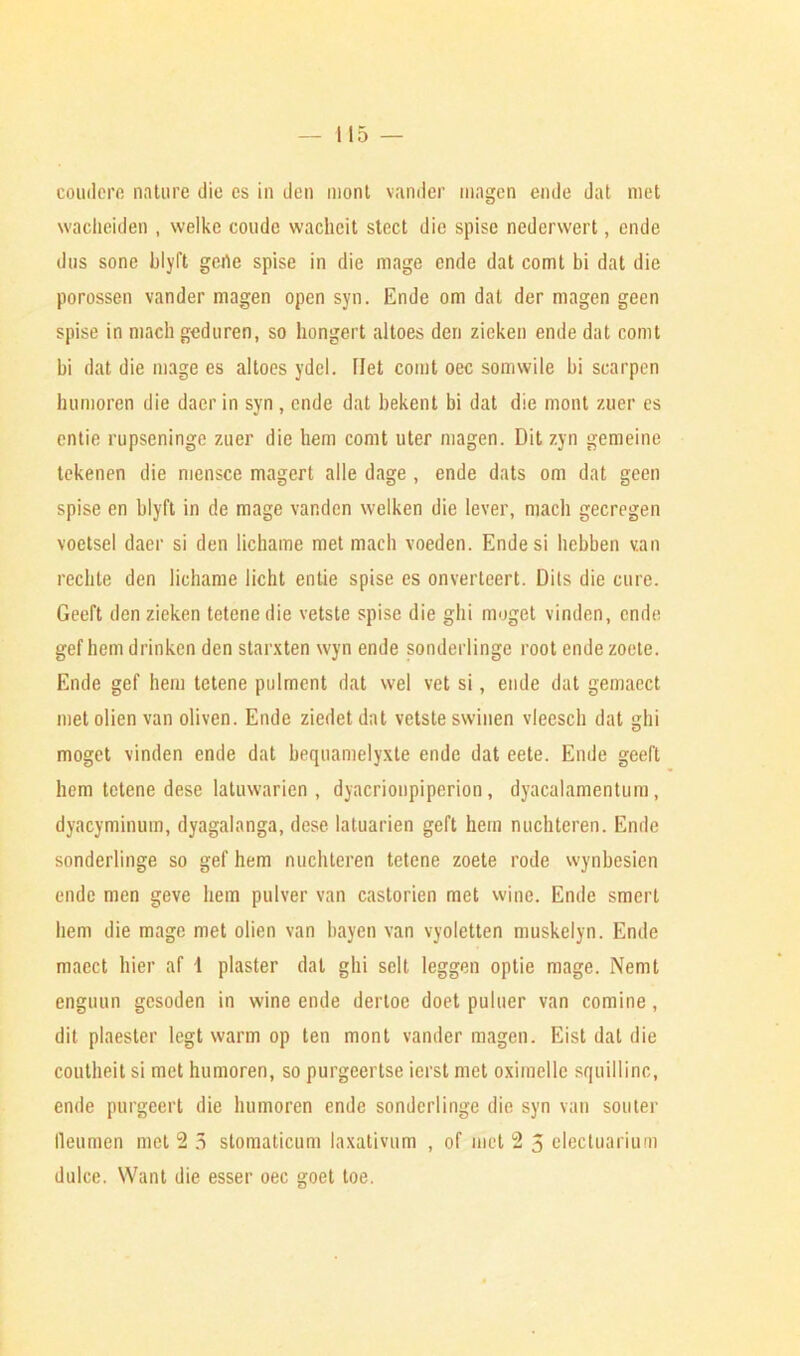 coudere nature die es in den mont vander inagen ende dat met waclieiden , welke coude vvacheit stect die spise nederwert, ende dus sone blyft gerte spise in die mage ende dat comt bi dat die porossen vander magen open syn. Ende om dat der magen geen spise in mach geduren, so liongert altoes den zieken ende dat comt bi dat die mage es altoes ydcl. llet comt oec somwile bi scarpen humoren die daer in syn , ende dat bekent bi dat die mont zuer es entie rupscninge zuer die hem comt liter magen. Dit zyn gemeine tekenen die mensce magert alle dage , ende dats om dat geen spise en blyft in de mage vandcn welken die lever, mach gecregen voetsel daer si den lichame met mach voeden. Ende si hcbben van reclite den lichame licht entie spise es onverteert. Dits die cure. Geeft den zieken tetcnedie vetstc spise die ghi moget vinden, ende gef hem drinken den starxten wyn ende sonderlingc root ende zoete. Ende gef hem tctene pulment dat wel vet si, ende dat gemaect met olien van oliven. Ende ziedet dat vetste swinen vleesch dat hi D moget vinden ende dat bequamelyxte ende dat eete. Ende geeft hem tetene dese latuwarien , dyacrionpiperion , dyacalamentum , dyacyminum, dyagalanga, dese latuarien geft hem nuchteren. Ende sonderlinge so gef hem nuchteren tetene zoete rode wynbesien ende men geve hem pulver van castorien met wine. Ende smcrt hem die mage met olien van bayen van vyoletten muskelyn. Ende macct bier af 1 plaster dat ghi sclt leggen optie mage. Nemt enguun gesoden in wine ende dertoe doet puluer van comine, dit plaester legt warm op ten mont vander magen. Eist dat die coutheit si met humoren, so purgcertse ierst met oximelle squillinc, ende purgeert die humoren ende sonderlinge die syn van souter lleumen met 2 3 stomaticum laxativum , of met 2 5 elecluarium dulce. Want die esser oec goet toe.