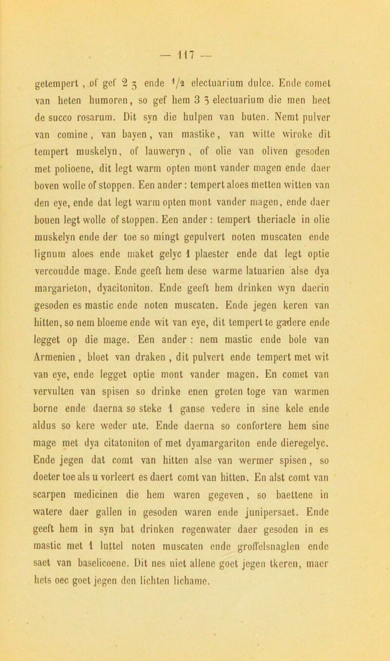 getempert, of gef 2 3 ende V2 electuarium dulce. Ende comet van lieten humoren, so gef hem 3 5 electuarium die men heet de succo rosarum. Dit syn die hulpen van butcn. Nemt pulver van comine, van bayen, van mastike, van witte wiroke dit tempert muskelyn, of lauweryn , of olie van oliven gesoden met polioene, dit legt warm opten niont vander magen ende daer boven wolle of stoppen. Een ander: tempert aloes rnetten witten van den eye, ende dat legt warm opten mont vander magen, ende daer bouen legt wolle of stoppen. Een ander: tempert theriacle in olie muskelyn ende der toe so mingt gepulvert noten muscaten ende lignum aloes ende maket gelyc I plaester ende dat legt optie vercoudde mage. Ende geeft hem dese warme latuarien alse dya margarieton, dyacitoniton. Ende geeft hem drinken wyn daerin gesoden es mastic ende noten muscaten. Ende jegen keren van bitten, so nem bloeme ende wit van eye, dit tempert te gadere ende lcgget op die mage. Een ander : nem mastic ende bole van Armenien , bloet van draken , dit pulvcrt ende tempert met wit van eye, ende legget optie mont vander magen. En comet van vervulten van spisen so drinke enen groten toge van warmen borne ende daerna so steke 1 ganse vedere in sine kele ende aldus so kere weder ute. Ende daerna so confortere hem sine mage met dya citatoniton of met dyamargariton ende dieregelyc. Ende jegen dat comt van hitten alse van wermer spisen, so doeter toe als u vorleert es daert comt van hitten. En alst comt van scarpen medicinen die hem waren gegeven, so baettene in watere daer gallen in gesoden waren ende junipersaet. Ende geeft hem in syn bat drinken regenwater daer gesoden in es mastic met 1 iuttel noten muscaten ende groffelsnaglen ende sact van baselicoenc. Dit nes nict allene goet jegen tkeren, macr bets oec goet jegen den lichten lichamc.