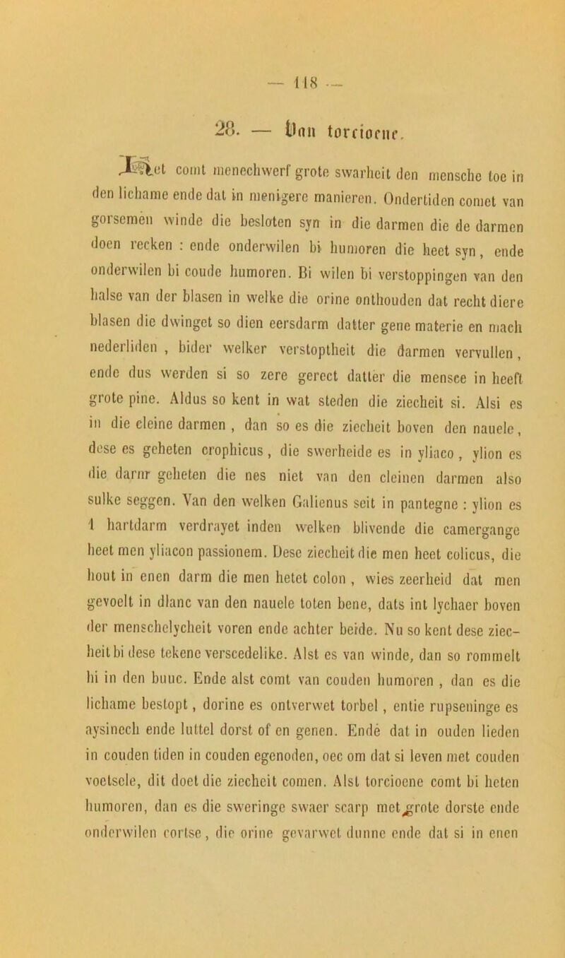 IIS — 28- — t)nn torcionir. Juliet conit inenechwerf groin swarhcit den mensche loe in den lichame ende dal in menigere manieren. Ondertidcn comet van gorsemen winde die besloten syn in die darmen die de darmen doen recken : ende ondervvilen bi humoren die heet syn, ende onderwilen bi coude humoren. Bi wilen bi verstoppingen van den liaise van der blasen in welke die orine onthouden dat rechtdiere blasen die dwingct so dien eersdarm datler gene materie en mach nederliden , bider welker vcrstoptheit die darmen vcrvullen , ende dus werden si so zero gerect datler die mensce in lieefl grote pine. Aldus so kent in vvat steden die ziccheit si. Alsi es in die clcine darmen , dan so es die ziccheit boven den nauele, dose es geheten crophicus, die swcrheide es in yliaco, ylion es die darnr geheten die nes niet van den clcinen darmen also sulke seggen. Yan den welken Galienus seil in panlegnc : ylion es 1 hartdarm verdrayet indcn welken blivende die camergange beet men yliacon passionem. Dese ziccheit die men heet colicus, die hout in enen darm die men hetet colon , wies zeerheid dat men gevoelt in dlanc van den nauele tolen bene, dais int lychaer boven der menschelycheit voren ende achter be'rde. Nu so kent dese ziec- heitbi dese tekcnc verscedelike. Alst es van winde, dan so rommelt hi in den buuc. Ende alst comt van couden humoren , dan es die lichame bestopt, dorine es ontverwet torbcl, entie rupseninge es aysinech ende luttel dorst of cn genen. Ende dat in ouden lieden in couden tiden in coudcn egenoden, oec om dat si leven met couden voetscle, dit doet die ziccheit comen. Alst torciocnc comt bi heten humoren, dan es die sweringe swacr scarp metarule dorste ende onderwilen cortse, die orine gevarwet dunne ende dat si in enen