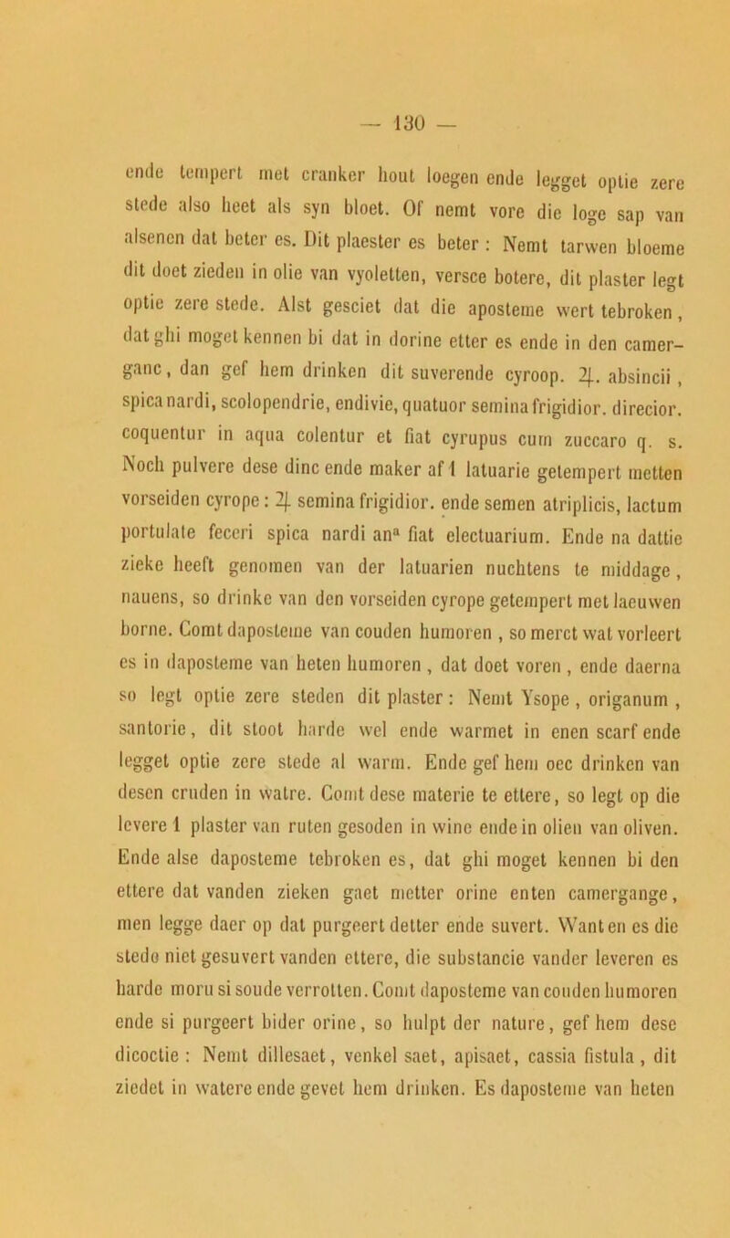 endc temper! met cranker hout loegen ende legget optie zere stede also heet als syn bloet. Of nemt vore die loge sap van alsenen dat beter es. Dit plaester es beter : Nemt tarwen bloeme dit doet zieden in olie van vyoletlen, versce botere, dit plaster legt optie zere stede. Alst gesciet dat die aposteme wert tebroken, dat ghi moget kennen bi dat in dorinc etter es ende in den camer- ganc, dan gef hem drinken dit suverende cyroop. 2J.. absincii , spicanardi, scolopendrie, endivie, quatuor semina frigidior. direcior. coquentur in aqua colentur et fiat cyrupus cum zuccaro q. s. iXocli pulvere dese dine ende maker af I latuarie getempert metten vorseiden cyrope: 2/. semina frigidior. ende semen atriplicis, lactum portulate feceri spica nardi ana fiat electuarium. Ende na dattie zieke heeft genomen van der latuarien nuchtens te middage, nauens, so drinke van den vorseiden cyrope getempert met laeuwen borne. Comt dapostemc van couden humoren , so merct wat vorleert es in daposteme van heten humoren , dat doet voren , ende daerna so legt optie zere steden dit plaster: Nemt Ysope, origanum , santoric, dit stoot harde wcl ende warmet in enen scarf ende legget optie zere stede al warm. Ende gef hem occ drinken van desen cruden in watre. Comt dese materic te ettere, so legt op die levere 1 plaster van ruten gesoden in wine ende in olien van oliven. Ende alse daposteme tebroken es, dat ghi moget kennen bi den ettere dat vanden zieken gaet metter orine enten camergangc, men legge daer op dat purgeert detter ende suvert. Wanten csdic stedo niet gesuvert vanden ettere, die substancic vander leveren es harde morn si soude verrotten. Comt daposteme van couden humoren ende si purgeert bider orine, so hulpt der nature, gef hem dese dicoctie : Nemt dillesaet, venkel saet, apisaet, cassia fistula , dit ziedet in waterc ende gevet hem drinken. Es daposteme van heten