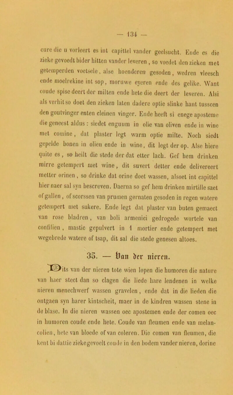 — 131 — cure die n vorleert es int capital vander geelsuclit. Ende es die zieke gevoedt bider hitten vander leveren , so voedet den zieken met getemperden voetsele, alse hoenderen gesoden, wedren vleesch ende moelrekine int sop, moruwe cyeren ende des gelike. Want coude spisc dcert dor milten ende lietedie deert der leveren. Alsi als vei hit so doet den zieken laten dadere optie slinke hant tusscen den goutvinger enten eleincn vinger. Ende hecft si enege aposteme die geneest aldus: siedet enguum in olie van oliven ende in wine met comine, dat plaster legt warm optie milte. Nocli siedt gepelde bonen in olien ende in wine, dit legt der op. Alse hiere quite es, so heilt die stede der dat etter lacli. Gef hem drinken mine gctempert met wine, dit suvert detter ende delivereert metier orinen , so drinke dat orinc doet wassen, alsoet int capittel liier nacr sal syn bescreven. Daerna so gef hem drinken mirtille saet ol'gallen, of scorssen van prumen gernaten gesoden in regen watere getempert met sukere. Ende legt dat plaster van butcn gemaect van rose bladrcn, van boli armeniei gedrogede wortele van conlilien , mastic gepulvert in 1 mortier ende getempert met wegebrede watere of tsap, dit sat die stede genesen altoes. 35. — ll«it her nicrcit. ^XDits van der nieren tote wien lopen diehumoren die nature van liner stect dan so clagen die liede hare lendenen in welkc nieren menechwerf wassen gravelen, ende dat in die lieden die ontgaen syn barer kintscheit, macr in de kindren wassen stene in de blase. In die nieren wassen oec apostemen ende der comen oec in humoren coude ende hete. Coude van (leumen ende van inelan- colien, hete van blocde of van colercri. Die comen van fleumen, die kent hi dallic ziekegevoelt coude in den bodem vander nieren, dorinc