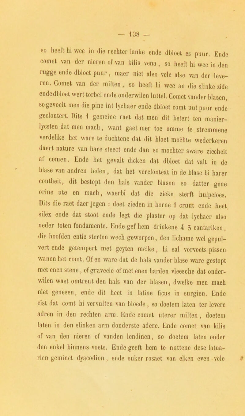 so heeft hi wee in die rechter lanke ende dbloet es puur. Ende comet van der nieren of van kiiis vena , so heeft hi wee in den rugge ende dbloet puur, maer nict also vele alse van der leve- ren. Comet van der milten, so heeft hi wee an die slinke zide endedbloet wert torbel ende onderwilen luttel. Comet vander hlasen, sogevoelt men die pine int lychaer ende dbloet comt uut puur ende geclontert. Hits 1 gemeine raet dat men dit betert ten manier- lycsten dat men mach, want gaet mer toe omme te stremmene verdelike het ware te duchtene dat dit bloet mochte wederkeren daert nature van hare steed ende dan so mochter sware ziechcit af comen. Ende het gevalt dicken dat dbloet dat valt in de blase van andren leden, dat het verclonteat in de blase bi harer coutheit, dit bestopt den hals vander blasen so datter gene orine ute en mach, waerbi dat die zieke sterft hulpeloes. Dits die raet daer jegen : doet zieden in borne 1 cruut ende heet silex ende dat stoot ende legt die plaster op dat lychaer also neder toten fondamente. Ende gef hem drinkeue 4 5 cantariken, die hoofden entie sterten wech geworpen, den lichame wel gepul- vert ende getempert met geyten melke, hi sal vorvoets pissen vvanen het comt. Of en ware dat de hals vander blase ware gestopt met enen stenc, of graveele of met enen harden vleesche dat onder- wilen wast omtrent den hals van der hlasen, dwelke men mach niet genesen, ende dit liect in latine ficus in surgien. Ende eist dat comt bi vervulten van bloede, so doetem laten ter levere adren in den rechten arm. Ende comet uterer milten, doetem laten in den slinken arm donderste adcre. Ende comet van kiiis of van den nieren of vanden lendinen, so doetem laten onder den enkel binnens voets. Ende geeft hem te nuttene dese Iatua- ricn geminct dyacodion , ende suker rosaet van elken even vele *