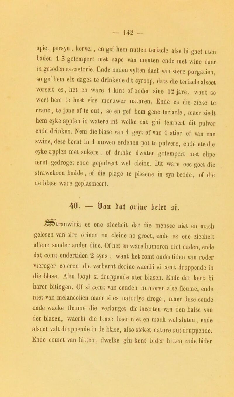 apie, persyn, kervel, cn gef hem nutten teriacle alse hi gaet uten haden 1 5 geterapert met sape van menten ende met wine daer in gesodenescastorie. Ende naden vyften dach van sicre purgacien, so gef hem elx dages te drinkene dit cyroop, dats die teriacle alsoet vorseit es, het en ware 1 kint of onder sine 12 jare, want so wert hem te heet sire moruwer naturen. Ende es die zieke te cianc, te jonc of te out, so en gef hem gene teriacle, rnaer ziedt hem eyke applen in watere int welke dat ghi tempert dit pulver ende drinken. Nem die blase van 1 geyt of van 1 stier of van ene swine, dese bernt in 1 nuwen erdenen pot te pulvere, ende etedie eyke applen met sukere, of drinkc dwater getempert met stipe ierst gedroget ende gepulvert wel cleine. Dit ware oec goet die strawekoen hadde, of die plage te pissene in syn bedde, of die de blase ware geplasmeert. 40. — llait Dat orittc belct si. i^tranwiria es ene ziecheit dat die mensce niet en mach gelosen van sire orinen no cleine no groet, ende es ene ziecheit allene sonder ander dine. Of het en ware humoren diet daden, ende dat comt ondertiden 2 syns , want het comt ondertiden van roder viereger coleren die verbernt dorine waerbi si comt druppende in die blase. Also loopt si druppende uter blasen. Ende dat kent bi harer bitingen. Of si comt van couden humoren alse fleurne, ende niet van melancolien maer si es naturlye droge , maer dese coude ende wacke ileume die verianget die lacerten van den halse van der blasen, waerbi die blase haer met en mach wel slulen , ende alsoet valt druppende in de blase, also steket nature uut druppende. Ende comet van bitten, dwelke ghi kent bider bitten ende bider