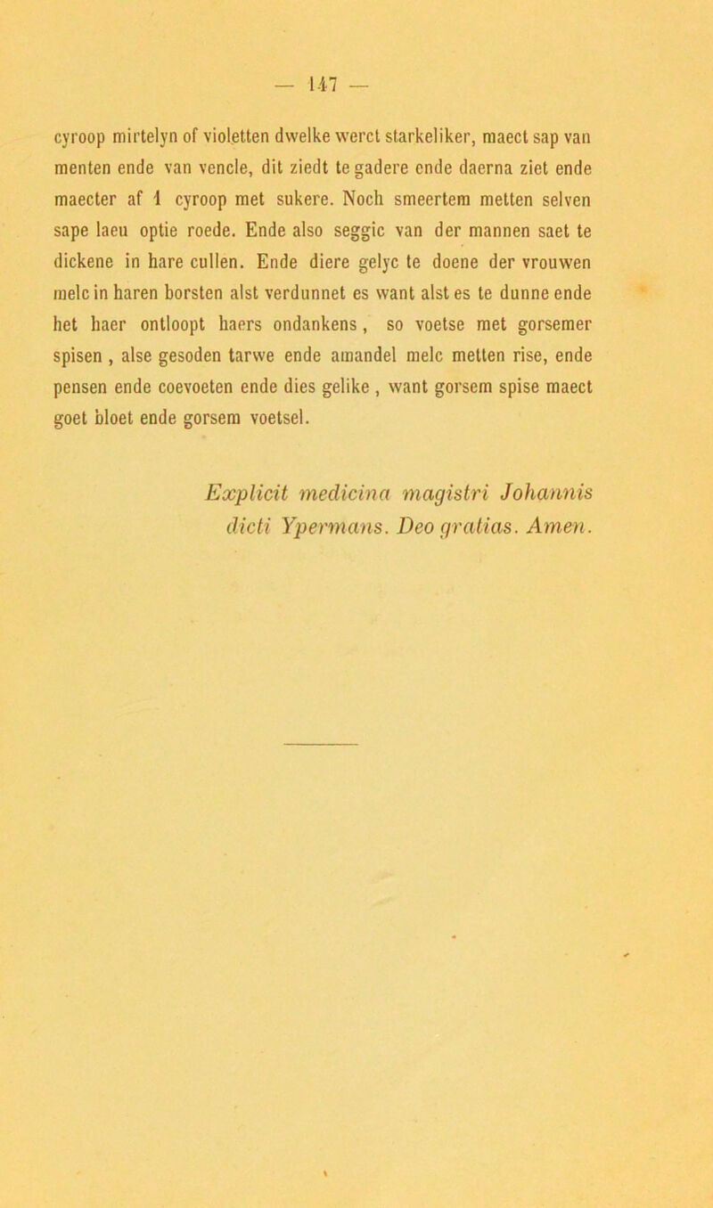 cyroop mirtelyn of violetten dwelke werct starkeliker, maect sap van menten ende van vencle, dit ziedt tegadere cnde daerna ziet ende maecter af 1 cyroop met sukere. Noch smeertem metten selven sape laeu optie roede. Ende also seggic van der mannen saet te dickene in hare cullen. Ende diere gelyc te doene der vrouwen melc in haren borsten alst verdnnnet es want alst es te dunne ende het haer ontloopt kaers ondankens, so voetse met gorsemer spisen , alse gesoden tarwe ende amandel melc metten rise, ende pensen ende coevoeten ende dies gelike , want gorsem spise maect goet bloet ende gorsem voetsel. Explicit medicina magistri Johannis dicti Ypermans. Deo gralias. Amen.