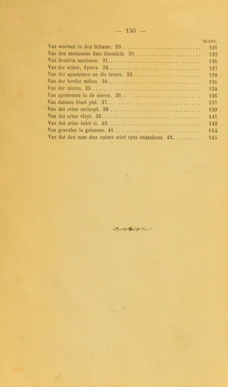 1H.ADZ. Van wormen in den lichame. 29 121 Van den menisoene dats disentiria. 30 122 Van lientiria menisoen. 31 126 Van der sciten, dyarra. 32 127 Van der aposteraen an die levere. 33 128 Van der herder railten. 31 131 Van der niercn. 35 134 Van apostemen in de nieren. 36 . 136 Van datmen bloet pist. 37 137 Van dat orine ontloopt. 38 139 Van dat orine vloyt. 39 141 Van dat orine belet si. 40 142 Van gravelen te gelosene. 41 144 Van dat den man sine nature sciet syns ondankens. 42 145 1 -t