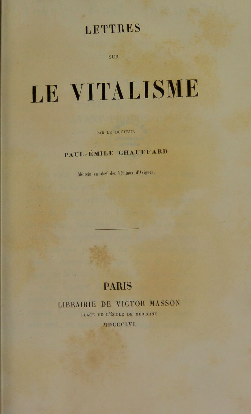 s U K LE VITALISME PAH LE DOCTEüH paul-émile chauffard Médociii fit tlief des liùiiilau\ d’AeigiioH. PARIS LIBRAIKIE DE VICTOR MASSON l'I.ACE DE L'ÉCOLE DE MÉDECINE MDCCCLVI