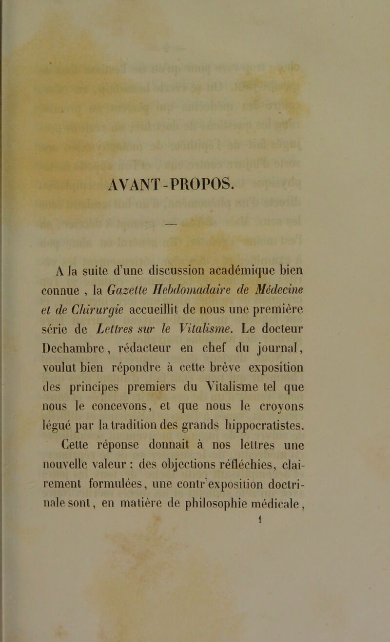 AVANT-PROPOS. A la suite d’une discussion académique bien connue , la Gazelle Hebdomadake de Médecine el de Chirurgie accueillit de nous une première série de Lellres sur le Vilalisme. Le docteur Dechambre, rédacteur en chef du journal, voulut bien répondre à celle brève exposilion des principes premiers du Vitalisme tel que nous le concevons, et que nous le croyons légué par la tradition des grands hippocratistes. Celle réponse donnait à nos lettres une nouvelle valeur : des objections réfléchies, clai- rement formulées, une contr’exposition doctri- nale sont, en matière de philosophie médicale,