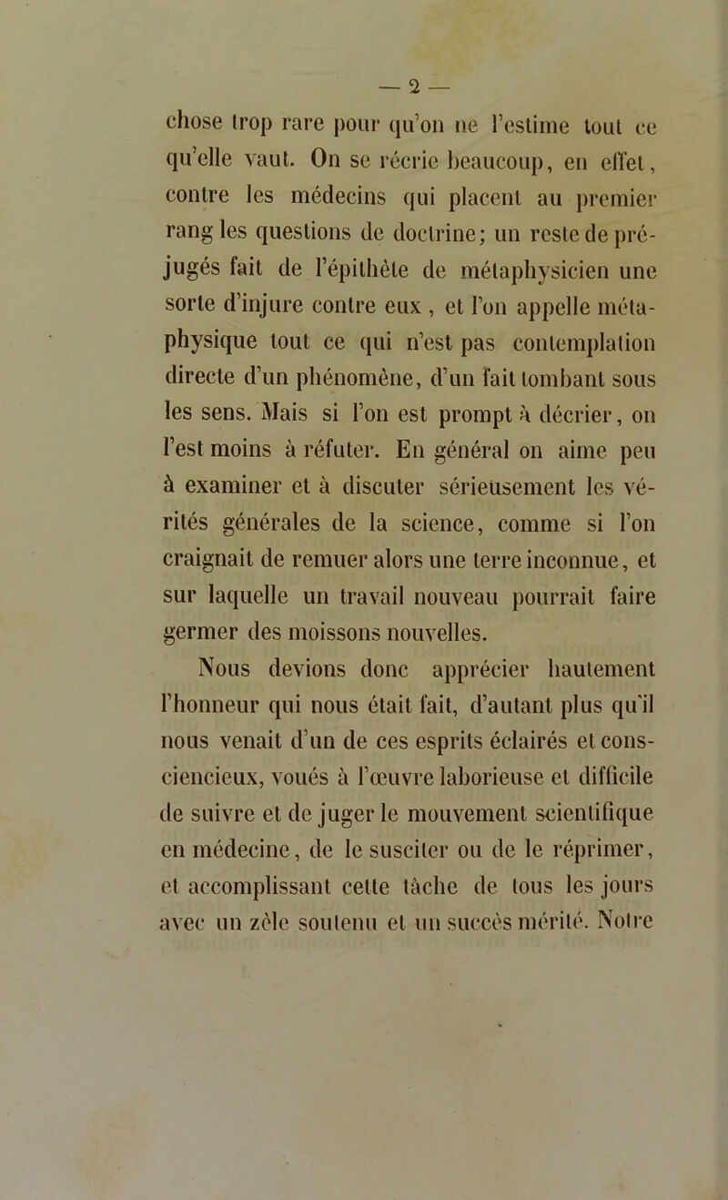 chose trop rare pour qu’on ne l’estime tout ce qu’elle vaut. On se récrie beaucoup, en elTet, contre les médecins qui placent au premier rang les questions de doctrine; un reste de pré- jugés fait de l’épithète de métaphysicien une sorte d’injure contre eux , et l’on appelle méta- physique tout ce qui n’est pas contemplation directe d’un phénomène, d’un fait tombant sous les sens. Mais si l’on est prompt à décrier, on l’est moins à réfuter. En général on aime peu à examiner et à discuter sérieusement les vé- rités générales de la science, comme si l’on craignait de remuer alors une terre inconnue, et sur laquelle un travail nouveau pourrait faire germer des moissons nouvelles. Nous devions donc apprécier hautement l’honneur qui nous était fait, d’autant plus qu'il nous venait d’un de ces esprits éclairés et cons- ciencieux, voués à l’œuvre laborieuse et difficile de suivre et de juger le mouvement scientifique en médecine, de le susciter ou de le réprimer, et accomplissant cette tâche de tous les jours avec un zèle soutenu et un succès mérité. Noire