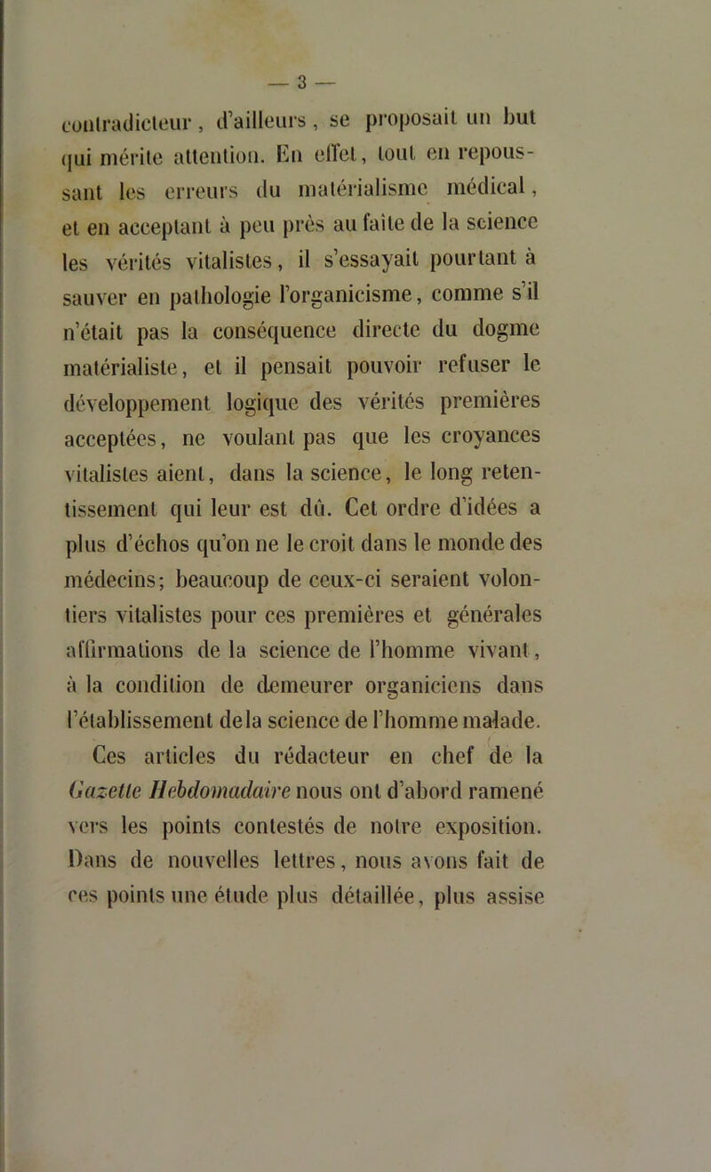 cüiilradicleiir, trailleuis, se pi’oposail un hul (jui niérile altenlimi. En elïcl, loiU en repous- sant les erreurs du matérialisme médical, et en acceplanl à peu près au faîte de la science les vérités vitalistes, il s’essayait pourtant à sauver en pathologie l’organicisme, comme s’il n’était pas la conséquence directe du dogme matérialiste, et il pensait pouvoir refuser le développement logique des vérités premières acceptées, ne voulant pas que les croyances vitalistes aient, dans la science, le long reten- tissement qui leur est dû. Cet ordre d’idées a plus d’échos qu’on ne le croit dans le monde des médecins; beaucoup de ceux-ci seraient volon- tiers vitalistes pour ces premières et générales aflîrmations de la science de l’homme vivant, à la condition de demeurer organiciens dans l’établissement delà science de l’homme malade. Ces articles du rédacteur en chef de la Gazette HeMomadaire nous ont d’abord ramené vers les points contestés de notre exposition. Dans de nouvelles lettres, nous avons fait de ces points une étude plus détaillée, plus assise