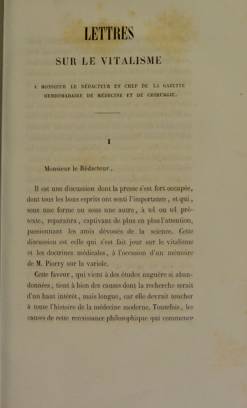 sua LE VITALISME A MO.A'SIEim LE UÉDACTEUn EN CHEF DE LA GAZETTE HEBDOMADAIRE DE MÉDECINE ET DE CHIRCmUE- I Monsieur le Rédacteur, 11 est une discussion dont la presse s’est fort occupée, dont tous les bons esprits ont senti l’importance , et qui, sous une forme ou sous une autre, à tel ou tel pré- texte, reparaîtra, captivant de plus en plus l’attention, passionnant les amis dévoués de la science. Cette discussion est celle qui s’est fait jour sur le vitalisme et les doctrines médicales, à l’occasion d’un mémoire de M. Piorry sur la variole. Cette faveur, qui vient à des études naguère si aban- données, tient à bien des causes dont la recherche serait d’un haut intérêt, mais longue, car elle devrait loucher à toute l’histoire de la médecine moderne. Toutefois, le.^^ causes de cette renaissance philosophique qui commence