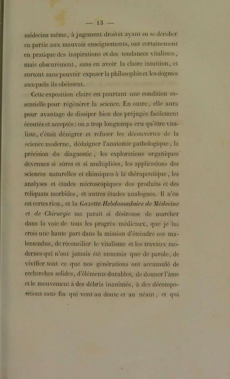 médecins même, à jugement droilet ayant su sodérobcM’ en partie aux mauvais enseignements, ont cerlainoment en pratique des inspirations et des tendances vitalistes, mais obscurément, sans en avoir la claire intuition, et surtout sans pouvoir exposer la philosopbieet les dogmes auxquels ils obéissent. Cette exposition claire est pourtant une condition es- sentielle pour régénérer la science. En outre, elle aura pour avantage de dissiper bien des préjugés facilement écoutés et acceptés : on a trop longtemps cru qu’être vita- liste, c’était dénigrer et refuser les découvertes de la science moderne, dédaigner l’anatomie pathologique, la précision du diagnostic , les explorations organiques devenues si sûres et si multipliées, les applications des sciences naturelles et chimiques à la thérapeutique, les analyses et études microscopiques des produits et des reliquats morbides, et autres études analogues. 11 n’en est certes rien , et la Gazette Ilehdomadaire de Médecine et de Chirurgie me parait si désireuse de marcher dans la voie de tous les progrès médicaux, que je lui crois une liante part dans la mission d’éteindre ces ma- lentendus, de réconcilier le vitalisme et les travaux mo- dernes qui n’ont jamais été ennemis que de parole, do vivifier tout ce que nos générations ont accumulé de recherches solides, d’éléments durables, de donner l’àme et le mouvement à des débris inanimés, à des décompo- sitions sans fin qui vont au doute et au néant, et qui