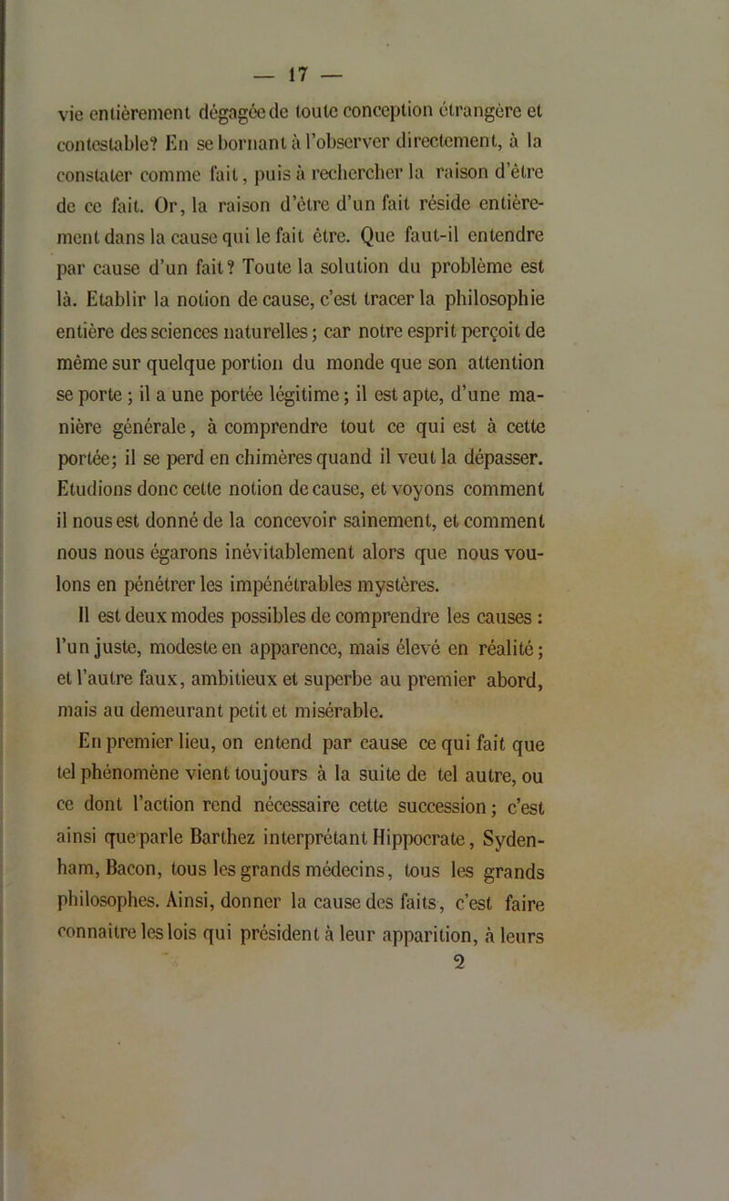 vie entièrement dégagée de toute conception étrangère et contestable? En se bornant à l’observer directement, à la constater comme lait, puis à rechercher la raison d’être de ce fait. Or, la raison d’être d’un fait réside entière- ment dans la cause qui le fait être. Que faut-il entendre par cause d’un fait? Toute la solution du problème est là. Etablir la notion de cause, c’est tracer la philosophie entière des sciences naturelles; car notre esprit perçoit de même sur quelque portion du monde que son attention se porte ; il a une portée légitime ; il est apte, d’une ma- nière générale, à comprendre tout ce qui est à cette portée; il se perd en chimères quand il veut la dépasser. Etudions donc cette notion de cause, et voyons comment il nous est donné de la concevoir sainement, et comment nous nous égarons inévitablement alors que nous vou- lons en pénétrer les impénétrables mystères. 11 est deux modes possibles de comprendre les causes : Tun juste, modeste en apparence, mais élevé en réalité; et l’autre faux, ambitieux et superbe au premier abord, mais au demeurant petit et misérable. Enpremier lieu, on entend par cause ce qui fait que tel phénomène vient toujours à la suite de tel autre, ou ce dont l’action rend nécessaire cette succession ; c’est ainsi queparle Barthez interprétant Hippocrate, Syden- ham, Bacon, tous les grands médecins, tous les grands philosophes. Ainsi, donner la cause des faits, c’est faire connaître les lois qui président à leur apparition, à leurs 2