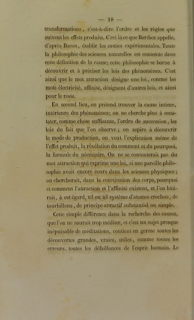 transformations, c’est-à-dire l’ordre et les règles que suivent les effets produits. C’est là ce que Bardiez appelle, d’après Bacon, établir les causes expérimentales. Toute la philosophie des sciences naturelles est contenue dans cette définition de la cause; cette philosophie se borne à découvrir et à préciser les lois des phénomènes. C’est ainsi que le mot attraction désigne une loi, comme les mots électricité, affinité, désignent d’autres lois, et ainsi pour le reste. En second lieu, on prétend trouver la cause intime, intérieure des phénomènes; on ne cherche plus à cons- tater, comme chose suffisante, Tordre de succession, les lois du fait que Ton observe ; on aspire à découvrir le mode de production, on veut l’explication môme de Teffet produit, la révélation du comment et du pourquoi, la formule du nécessaire. On ne se contenterait pas du mot attraction qui exprime une loi, si une pareille philo- sophie avait encore cours dans les sciences physiques ; on chercherait, dans la constitution des corps, pourquoi et comment l’attraction et l’affinité existent, et Ton bâti- rait, à cet égard, tel ou tel système d’atomes crochus, de tourbillons, de principe attractif substantiel ou simple. Cette simple différence dans la recherche des causes, que Ton ne saurait trop méditer, et c’est un sujet presque inépuisable de méditations, contient en germe toutes les découvertes grandes, vraies, utiles, comme toutes les erreurs, toutes les défaillances de l’esprit humain. Le