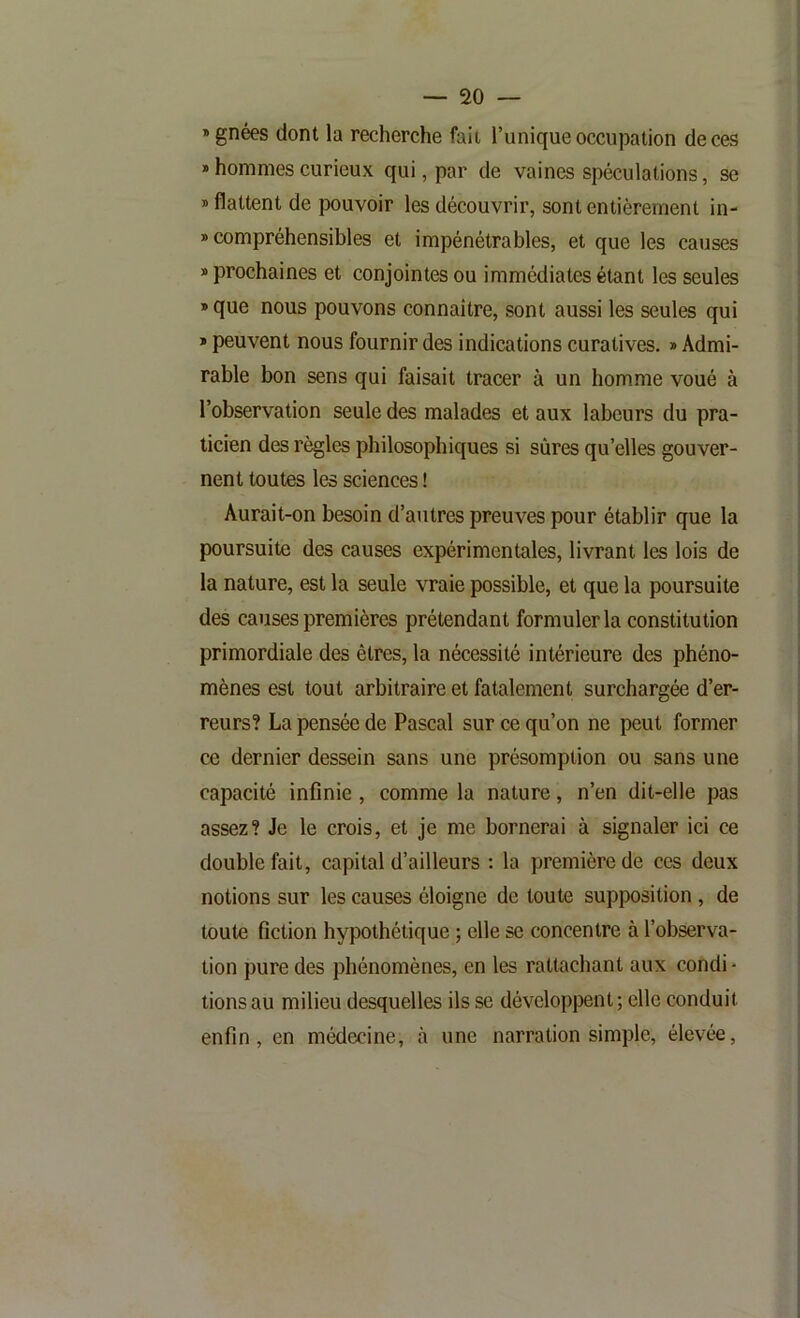 »gnées dont la recherche fait l’unique occupation de ces » hommes curieux qui, par de vaines spéculations, se » flattent de pouvoir les découvrir, sont entièrement in- » compréhensibles et impénétrables, et que les causes » prochaines et conjointes ou immédiates étant les seules » que nous pouvons connaître, sont aussi les seules qui * peuvent nous fournir des indications curatives. » Admi- rable bon sens qui faisait tracer à un homme voué à l’observation seule des malades et aux labeurs du pra- ticien des règles philosophiques si sûres qu’elles gouver- nent toutes les sciences ! Aurait-on besoin d’autres preuves pour établir que la poursuite des causes expérimentales, livrant les lois de la nature, est la seule vraie possible, et que la poursuite des causes premières prétendant formuler la constitution primordiale des êtres, la nécessité intérieure des phéno- mènes est tout arbitraire et fatalement surchargée d’er- reurs? La pensée de Pascal sur ce qu’on ne peut former ce dernier dessein sans une présomption ou sans une capacité infinie, comme la nature, n’en dit-elle pas assez? Je le crois, et je me bornerai à signaler ici ce double fait, capital d’ailleurs : la première de ces deux notions sur les causes éloigne de toute supposition , de toute fiction hypothétique ; elle se concentre à l’observa- tion pure des phénomènes, en les rattachant aux condi - tiens au milieu desquelles ils se développent ; elle conduit enfin, en médecine, cà une narration simple, élevée.