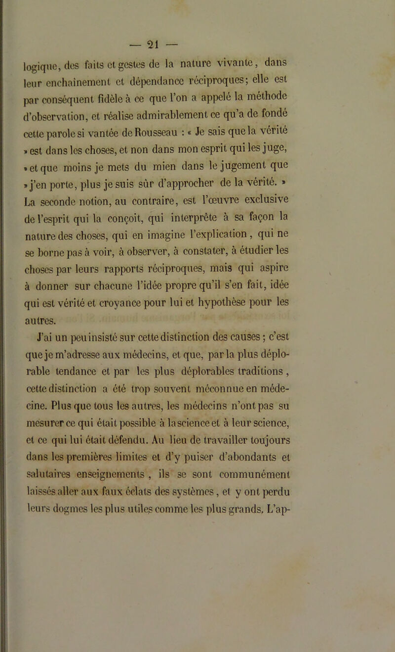 logique, des faits cl gestes de la nature vivante, dans leur cnchainement et dépendance réciproques; elle est par conséquent fidèle à ce que l’on a appelé la méthode d’observation, et réalise admirablement ce qu a de fondé cette parole si vantée de Rousseau : « Je sais que la vérité » est dans les choses, et non dans mon esprit qui les juge, » et que moins je mets du mien dans le jugement que » j’en porte, plus je suis sûr d’approcher de la vérité. » La seconde notion, au contraire, est l’œuvre exclusive de l’esprit qui la conçoit, qui interprête à sa façon la nature des choses, qui en imagine l’explication, qui ne se borne pas à voir, à observer, à constater, à étudier les choses par leurs rapports réciproques, mais qui aspire à donner sur chacune l’idée propre qu’il s’en fait, idée qui est vérité et croyance pour lui et hypothèse pour les autres. J’ai un peu insisté sur cette distinction des causes ; c’est que je m’adresse aux médecins, et que, parla plus déplo- rable tendance et par les plus déplorables traditions , cette distinction a été trop souvent méconnue en méde- cine. Plus que tous les autres, les médecins n’ont pas su mesurer ce qui était possible à lascienceet à leur science, et ce qui lui était défendu. Au lieu de travailler toujours dans les premières limites et d’y puiser d’abondants et salutaires enseignements , ils se sont communément laissés aller aux faux éclats des systèmes, et y ont perdu leurs dogmes les plus utiles comme les plus grands. L’ap-