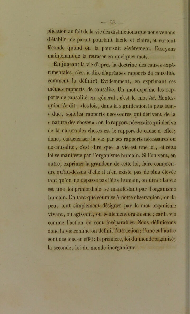 plication au fait de la vie des distinctions quenous venons d’établir me parait pourtant facile et claire, et surtout féconde quand on la poursuit sévèrement. Essayons maintenant de la retracer en quelques mots. En jugeant la vie d’après la doctrine des causes expé- rimentales, c’est-à-dire d’après ses rapports de causalité, comment la définir? Evidemment, en exprimant ces mêmes rapports de causalité. Un mot exprime les rap- ports de causalité en général, c’est le mot loi. Montes- quieu l’a dit : «les lois, dans la signification la plus éten- » due, sont les rapports nécessaires qui dérivent de la » nature des choses » : or, le rapport nécessaire qui dérive de la nature des choses est le rapport de cause à effet; donc, caractériser la vie par ses rapports nécessaires ou de causalité , c’est dire que la vie est une loi, et cette loi se manifeste par l’organisme humain. Si l’on veut, en outre, exprimer la grandeur de cette loi, faire compren- dre qu’au-dessus d’elle il n’en existe pas de plus élevée tant qu’on ne dépasse pas l’être humain, on dira : La vie est une loi primordiale se manifestant par l’organisme humain. En tant que soumise à notre observation, on la jxïut tout simplement désigner par le mot organisme vivant, ou agissant, ou seulement organisme; caria vie comme l’action en sont inséparables. Nous définissons donc la vie comme on définit l’attraction; l’une et l’autre sont des lois, en effet: la première, loi du monde organisé; la seconde, loi du monde inorganique.