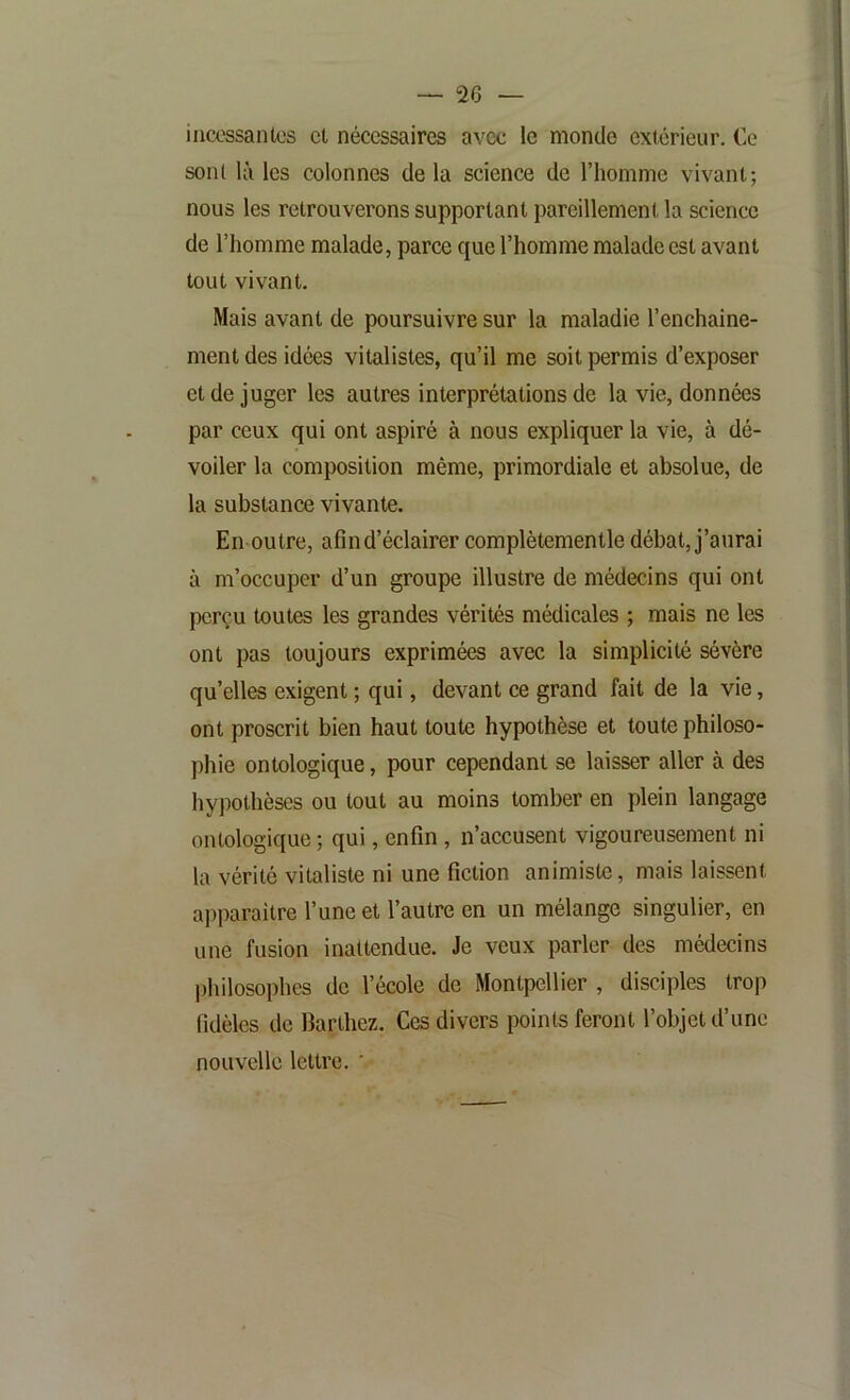 incossantcs et nécessaires avec le monde extérieur. Ce sont là les colonnes delà science de l’homme vivant; nous les retrouverons supportant pareillement la science de l’homme malade, parce que l’homme malade est avant tout vivant. Mais avant de poursuivre sur la maladie l’enchaine- ment des idées vitalistes, qu’il me soit permis d’exposer et de juger les autres interprétations de la vie, données par ceux qui ont aspiré à nous expliquer la vie, à dé- voiler la composition même, primordiale et absolue, de la substance vivante. En outre, afin d’éclairer complètementle débat, j’aurai à m’occuper d’un groupe illustre de médecins qui ont perçu toutes les grandes vérités médicales ; mais ne les ont pas toujours exprimées avec la simplicité sévère qu’elles exigent ; qui, devant ce grand fait de la vie, ont proscrit bien haut toute hypothèse et toute philoso- phie ontologique, pour cependant se laisser aller à des hypothèses ou tout au moins tomber en plein langage ontologique ; qui, enfin , n’accusent vigoureusement ni la vérité vitaliste ni une fiction animiste, mais laissent apparaître l’une et l’autre en un mélange singulier, en une fusion inattendue. Je veux parler des médecins l)hilosophes de l’école de Montpellier , disciples trop fidèles de Barthez. Ces divers points feront l’objet d’une nouvelle lettre. '