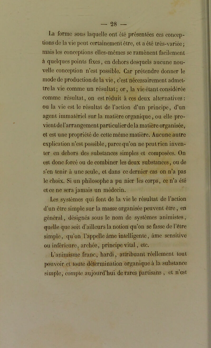 La forme sous laquelle ont été présentées ces concep- tions de la vie peut certainement être, et a été très-variée ; mais les conceptions elles-mêmes se ramènent facilement à quelques points fixes, en dehors desquels aucune nou- velle conception n’est possible. Car prétendre donner le mode de production de la vie, c’est nécessairement admet- tre la vie comme un résultat ; or, la vie étant considérée comme résultat, on est réduit à ces deux alternatives: ou la vie est le résultat de l’action d’un principe, d’un agent immatériel sur la matière organique, ou elle pro- vient de l’arrangement particulier de la matière organisée, et est une propriété de cette même matière. Aucune autre explication n’est possible, parce qu’on ne peut rien inven- ter en dehors des substances simples et composées. On est donc forcé ou de combiner les deux substances, ou de s’en tenir à une seule, et dans ce dernier cas on n’a pas le choix. Si un philosophe a pu nier les corps, ce n’a été et ce ne sera jamais un médecin. Les systèmes qui font de la vie le résultat de l’action d’un être simple sur la masse organisée peuvent être, en général, désignés sous le nom de systèmes animistes, quelle que soit d’ailleurs la notion qu’on se fasse de l’être simple, qu’on l’appelle âme intelligente, âme sensitive ou inférieure, archée, princqîe vital, etc. L’animisme franc, hardi, attribuant réellement tout pouvoir et toute détermination organique à la substance simple, compte aujourd’hui de rares partisans , et n’est