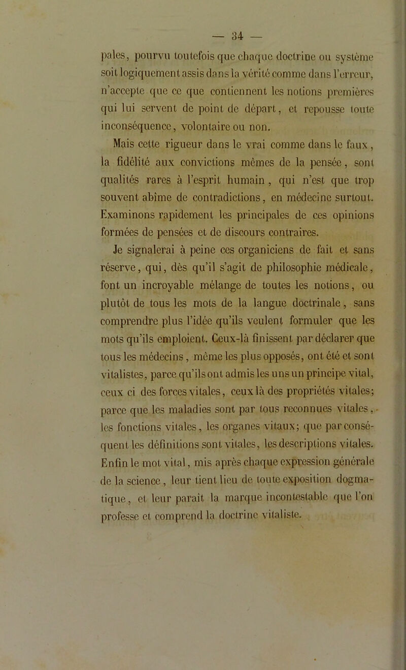 pales, pourvu toutefois que chaque doctrioe ou système soit logiquement assis dans la vérité comme dans l’erreur, n’accepte que ce que contiennent les notions premières qui lui servent de point de départ, et repousse toute inconséquence, volontaire ou non. Mais cette rigueur dans le vrai comme dans le faux, la fidélité aux convictions mêmes de la pensée, sont qualités rares à l’esprit humain , qui n’est que trop souvent abîme de contradictions, en médecine surtout. Examinons rapidement les principales de ces opinions formées de pensées et de discours contraires. Je signalerai à peine ces organiciens de fait et sans réserve, qui, dès qu’il s’agit de philosophie médicale, font un incroyable mélange de toutes les notions, ou plutôt de tous les mots de la langue doctrinale, sans comprendre plus l’idée qu’ils veulent formuler que les mots qu’ils emploient. Ceux-là finissent par déclarer que tous les médecins, même les plus opposés, ont été et sont vitalistes, parce qu’ils ont admis les uns un principe vital, ceux ci des forces vitales, ceux là des propriétés vitales; parce que les maladies sont par tous reconnues vitales, • les fonctions vitales, les organes vitaux; que par consé- quent les définitions sont vitales, les descriptions vitales. Enfin le mot vital, mis après chaque expression générale de la science, leur tient lieu de toute exposition dogma- tique, et leur paraît la marque incontestable que l’on professe et comprend la doctrine vitaliste.