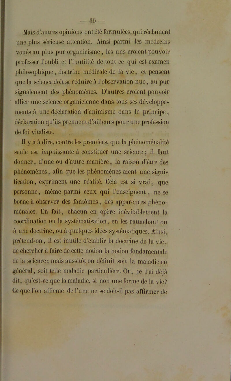 Mais d’autres opinions ont été formulées, qui réclament une plus sérieuse attention. Ainsi parmi les médecins voués au plus pur organicisme , les uns croient pouvoir professer l’oubli et l’inutilité de tout ce qui est examen philosophique, doctrine médicale de la vie, et pensent que la science doit se réduire à l’observation nue, au pur signalement des phénomènes. D’autres croient pouvoir allier une science organicienne dans tous ses développe- ments à une déclaration d’animisme dans le principe, déclaration qu’ils prennent d’ailleurs pour une profession de foi vitaliste. Il y a à dire, contre les premiers, que la phénoménalité seule est impuissante à constituer une science ; il faut donner, d’une ou d’autre manière, la raison d’être des phénomènes, afin que les phénomènes aient une signi- fication , expriment une réalité. Cela est si vrai, que personne, même parmi ceux qui l’enseignent, ne se borne à observer des fantômes, des apparences phéno- ménales. En fait, chacun en opère inévitablement la coordination ou la systématisation, en les rattachant ou cà une doctrine, ou à quelques idées systématiques. Ainsi, ])rétend-on, il est inutile d’établir la doctrine de la vie, de chercher à faire de cette notion la notion fondamentale delà science; mais aussitôt on définit soit la maladie en général, soit telle maladie particulière. Or, je l’ai déjà dit, qu’est-CÆ que la maladie, si non une forme de la vie? Ce que l’on affirme de l’une ne se doit-il pas affirmer de