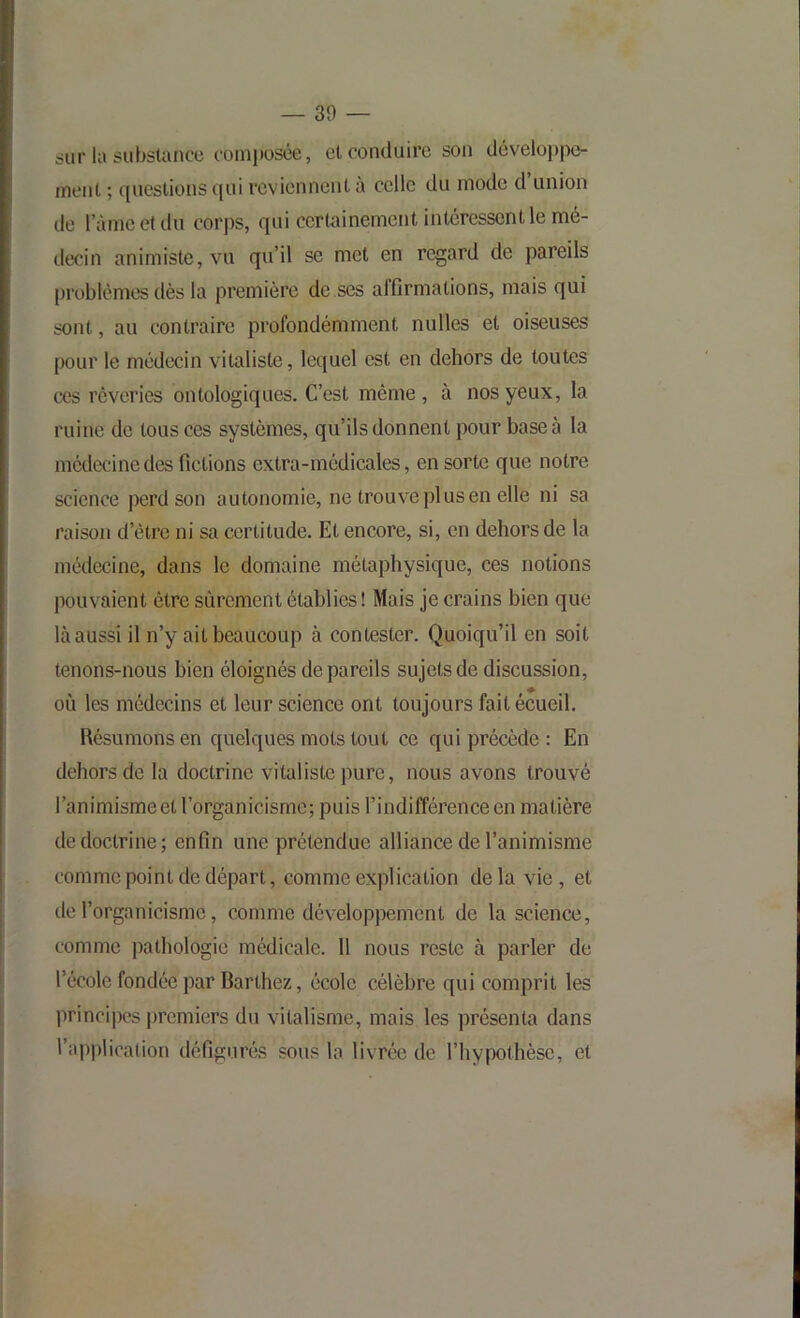 sur la substance coniposée, et conduire son développe- ment ; ([uestionsqui reviennent à celle du mode d’union de ràmeetdu corps, qui certainement intéressent le mé- decin animiste, vu qu’il se met en regard de pareils problèmes dès la première de ses affirmations, mais qui sont, au contraire profondémment nulles et oiseuses pour le médecin vitaliste, lequel est en dehors de toutes ces rêveries ontologiques. C’est même, à nos yeux, la ruine de tous ces systèmes, qu’ils donnent pour base à la médecine des fictions extra-médicales, en sorte que notre science perd son autonomie, ne trouve plus en elle ni sa raison d’être ni sa certitude. Et encore, si, en dehors de la médecine, dans le domaine métaphysique, ces notions pouvaient être sûrement établies ! Mais je crains bien que là aussi il n’y ait beaucoup à contester. Quoiqu’il en soit tenons-nous bien éloignés de pareils sujets de discussion, où les médecins et leur science ont toujours fait écueil. Résumons en quelques mots tout ce qui précède : En dehors de la doctrine vitaliste pure, nous avons trouvé l’animisme et l’organicisme; puis l’indifférence en matière de doctrine; enfin une prétendue alliance de l’animisme comme point de départ, comme explication de la vie, et de l’organicisme, comme développement de la science, comme ])athologie médicale. 11 nous reste à parler de l’école fondée par Barthez, école célèbre qui comprit les principes j)remiers du vitalisme, mais les présenta dans l’application défigurés sous la livrée de l’hypothèse, et