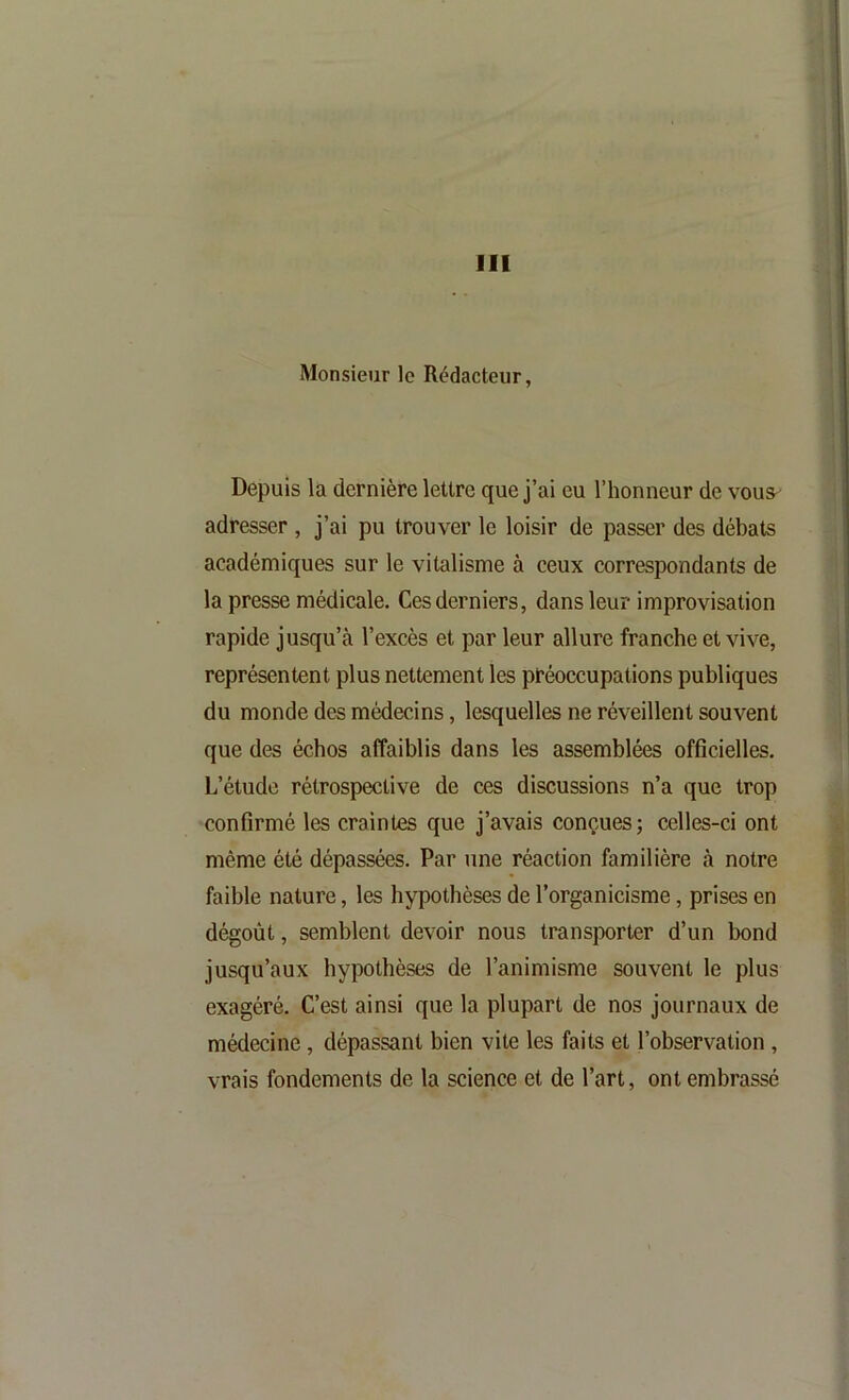 Monsieur le Rédacteur, Depuis la dernière lettre que j’ai eu l’honneur de vous^ adresser , j’ai pu trouver le loisir de passer des débats académiques sur le vitalisme à ceux correspondants de la presse médicale. Ces derniers, dans leur improvisation rapide jusqu’à l’excès et par leur allure franche et vive, représentent plus nettement les préoccupations publiques du monde des médecins, lesquelles ne réveillent souvent que des échos affaiblis dans les assemblées officielles. L’étude rétrospective de ces discussions n’a que trop confirmé les craintes que j’avais conçues; celles-ci ont même été dépassées. Par une réaction familière à notre faible nature, les hypothèses de l’organicisme, prises en dégoût, semblent devoir nous transporter d’un bond jusqu’aux hypothèses de l’animisme souvent le plus exagéré. C’est ainsi que la plupart de nos journaux de médecine, dépassant bien vite les faits et l’observation , vrais fondements de la science et de l’art, ont embrassé