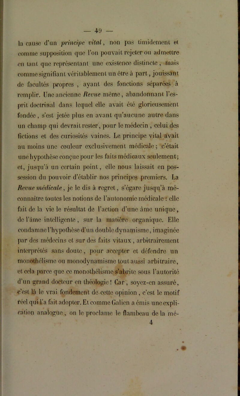 la cause tfiin principe vital, non pas timidomoni ei comme supposition que l’on pouvait rejeter ou admettre on tant que représentant une existenoo distincte , mais comme signifiant véritablement un être à part, jouissant de facultés j)fopres , ayant des fonctions séparées à remplir. Une ancienne Revue même, abandonnant l’es- prit doctrinal dans lequel elle avait été glorieusement fondée, s’est jetée plus en avant qu’aucune autre dans un champ qui devrait rester , pour le médecin , celui des fictions et des curiosités vaines. Le principe vital avait au moins une couleur exclusivement médicale; c’était une hypothèse conçue pour les faits médicaux seulement; et, jusqu’à un certain point, elle nous laissait en pos- session du pouvoir d’établir nos principes premiers. La Revue médicale, je le dis à regret, s’égare jusqu’à mé- connaître toutes les notions de l’autonomie médicale : elle fait de la vie le résultat de l’action d’une âme unique, de l’àme intelligente, sur la madère organique. Elle condamne l’hypothèse d’un double dynamisme, imaginée par des médecins et sur des faits vitaux, arbitrairement interprétés sans doute, pour accepter et défendre un monothélisme ou monodynamisme tout aussi arbitraire, et cela |>arce que ce monothélisme s’abrite sous l’autorité d’un grand docteur en théologie! Car, soyez-en assuré, c’est là le vrai fondement de cette opinion, c’est le motif réel qui l’a fait adopter. Et comme Galien a émis une expli- cation analogue, on le proclame le flambeau de la mé-