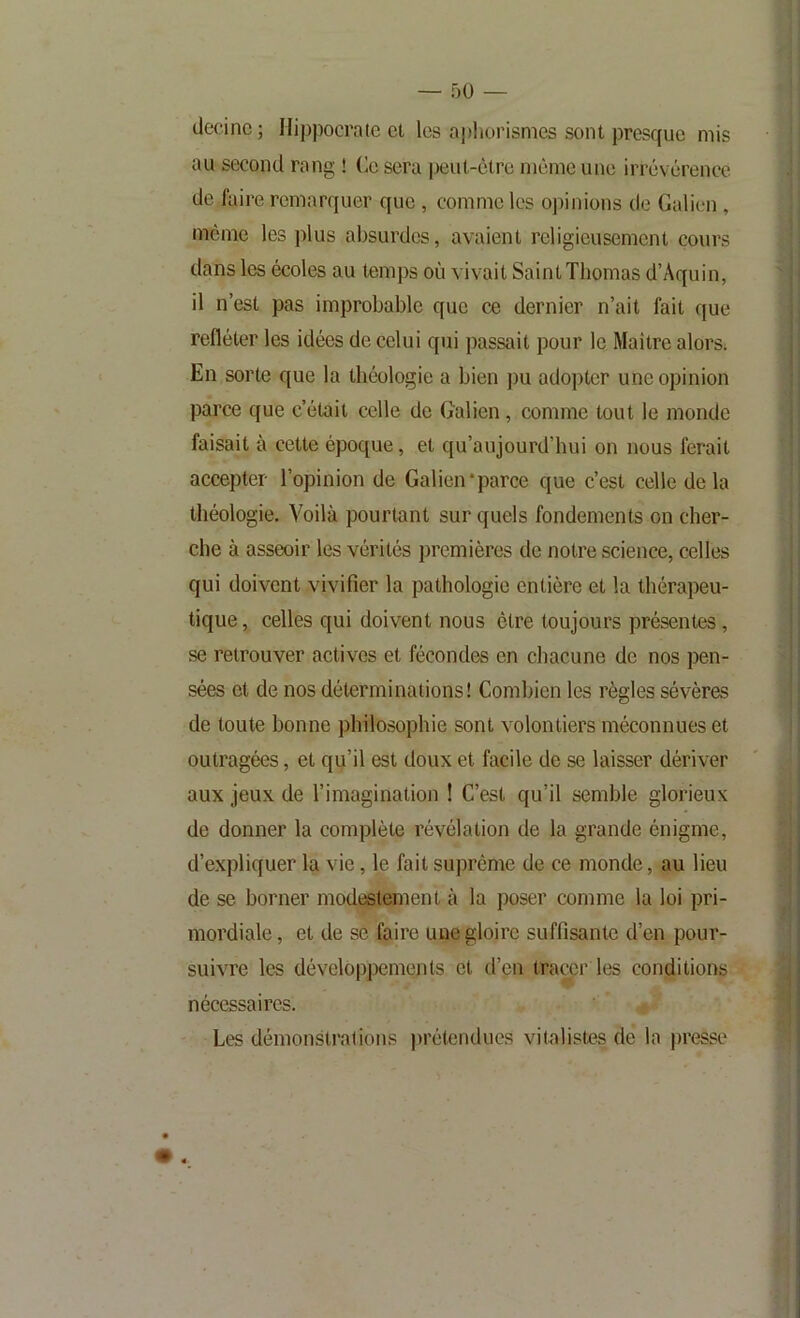 decinc ; Hippocrate et les apliorismes sont presque mis au second rang ! Ce sera peut-être même une irrévérence de faire remarquer que, comme les opinions de Galien, même les plus absurdes, avaient religieusement cours dans les écoles au temps où vivait Saint Thomas d’Aquin, il n’est pas improbable que ce dernier n’ait fait que refléter les idées de celui qui passait pour le Maître alors; En sorte que la théologie a bien ])u adopter une opinion parce que c’était celle de Galien, comme tout le monde faisait à cette époque, et qu’aujourd’hui on nous ferait accepter l’opinion de Galien‘parce que c’est celle delà théologie. Voilà pourtant sur quels fondements on cher- che à asseoir les vérités premières de notre science, celles qui doivent vivifier la pathologie entière et la thérapeu- tique , celles qui doivent nous être toujours présentes, se retrouver actives et fécondes en chacune de nos pen- sées et de nos déterminations! Combien les règles sévères de toute bonne philosophie sont volontiers méconnues et outragées, et qu’il est doux et facile de se laisser dériver aux jeux de l’imagination ! C’est qu’il semble glorieux de donner la complète révélation de la grande énigme, d’expliquer la vie, le fait suprême de ce monde, au lieu de se borner modestement à la poser comme la loi pri- mordiale , et de se faire une gloire suffisante d’en pour- suivre les développements et d’en tracer les conditions nécessaires. Les démonstrations prétendues vitalistes de la i)resse