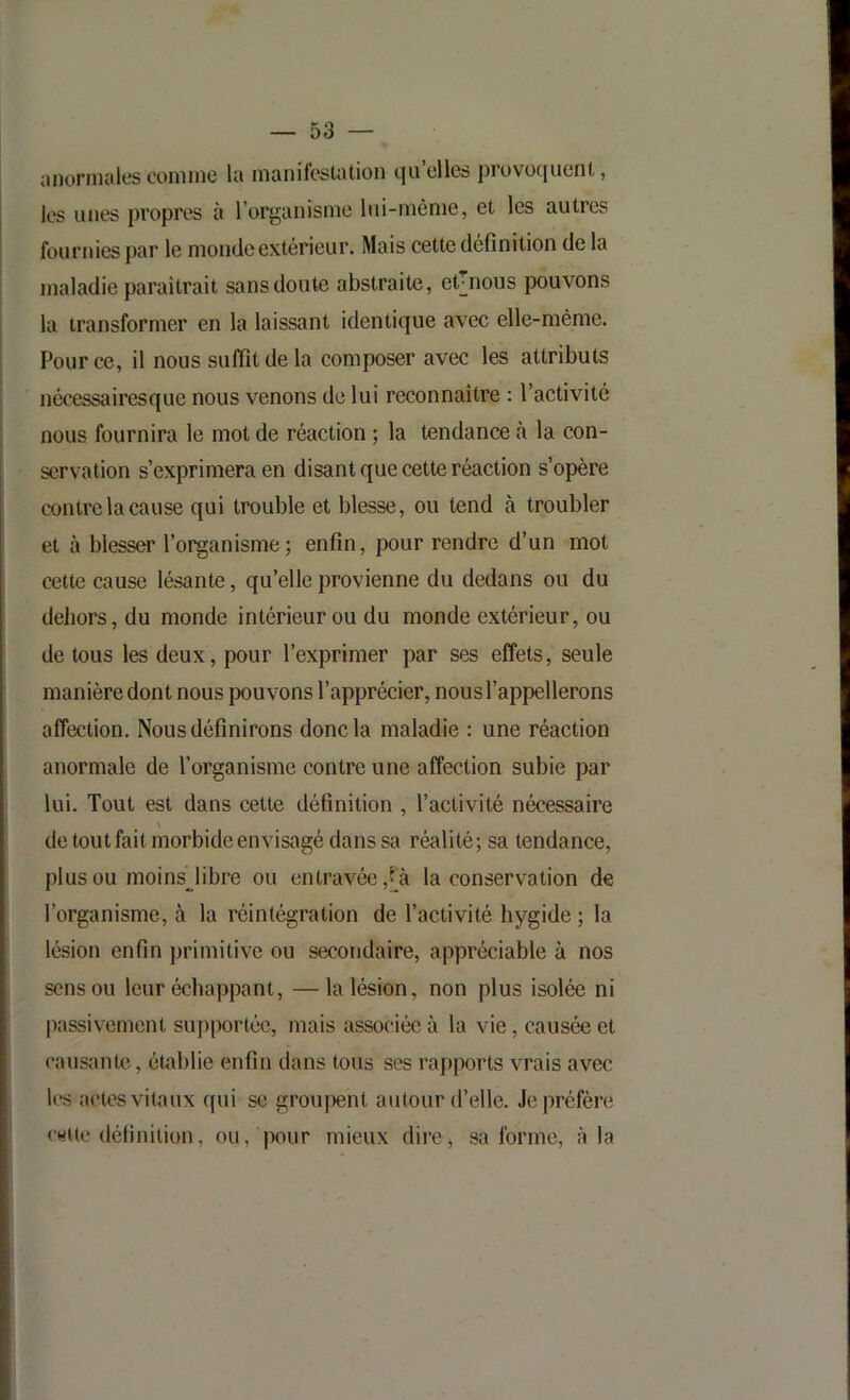 aiioriiialc's connue la maniiostation tju elles prüvo(|ucnt, les unes propres à l’organisme lui-même, et les autres fournies par le monde extérieur. Mais cette définition de la maladie paraîtrait sans doute abstraite, et^nous pouvons la transformer en la laissant identique avec elle-même. Pour ce, il nous suffit de la composer avec les attributs nécessairesque nous venons de lui reconnaître : l’activité nous fournira le mot de réaction ; la tendance à la con- servation s’exprimera en disant que cette réaction s’opère contre la cause qui trouble et blesse, ou tend à troubler et à blesser l’organisme; enfin, pour rendre d’un mot cette cause lésante, qu’elle provienne du dedans ou du deliors, du monde intérieur ou du monde extérieur, ou de tous les deux, pour l’exprimer par ses effets, seule manière dont nous jjouvons l’apprécier, nous l’appellerons affection. Nous définirons donc la maladie : une réaction anormale de l’organisme contre une affection subie par lui. Tout est dans cette définition , l’activité nécessaire de tout fait morbide envisagé dans sa réalité; sa tendance, plus ou moins^libre ou entravée,[à la conservation de l’organisme, à la réintégration de l’activité hygide ; la lésion enfin primitive ou secondaire, appréciable à nos sens ou leur échappant, —la lésion, non plus isolée ni passivement supportée, mais associée à la vie, causée et causante, établie enfin dans tous ses rapports vrais avec les aetes vitaux qui se groupent autour d’elle. Je préfère e«ite définition, ou, pour mieux dirCj sa forme, à la