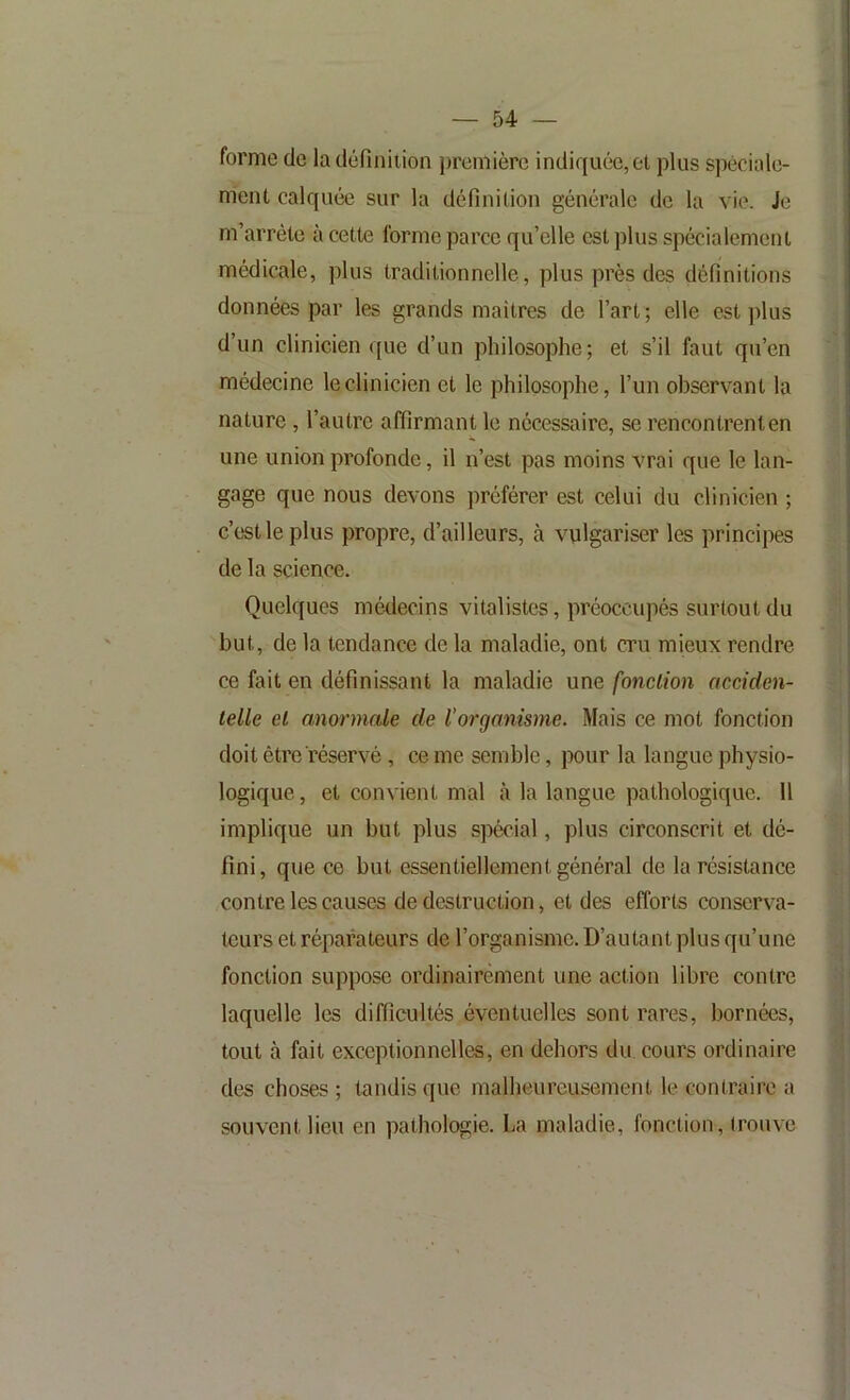 forme de la définition première indiffuée,et plus spéciale- ment calquée sur la définition générale do la vie. Je m’arrête à cette forme parce qu’elle est plus spécialement médicale, plus traditionnelle, plus près des définitions données par les grands maîtres de l’art; elle est plus d’un clinicien que d’un philosophe; et s’il faut qu’en médecine le clinicien et le philosophe, l’un observant la nature, l’autre affirmant le nécessaire, se rencontrent en une union profonde, il n’est pas moins vrai que le lan- gage que nous devons préférer est celui du clinicien ; c’est le plus propre, d’ailleurs, cà vulgariser les principes de la science. Quelques médecins vitalistes, préoccupés surtout du but, de la tendance de la maladie, ont cru mieux rendre ce fait en définissant la maladie une fonction acciden- telle et anormale de l'organisme. Mais ce mot fonction doit être réservé, ce me semble, pour la langue physio- logique , et convient mal là la langue pathologique. 11 implique un but plus spécial, plus circonscrit et dé- fini, que ce but essentiellement général de la résistance contre les causes de destruction, et des efforts conserva- teurs et réparateurs de l’organisme. D’autant plus qu’une fonction suppose ordinairement une action libre contre laquelle les difficultés éventuelles sont rares, bornées, tout à fait exceptionnelles, en dehors du cours ordinaire des choses ; tandis que malheureusement le contraire a souvent lieu en pathologie. La maladie, fonction, trouve