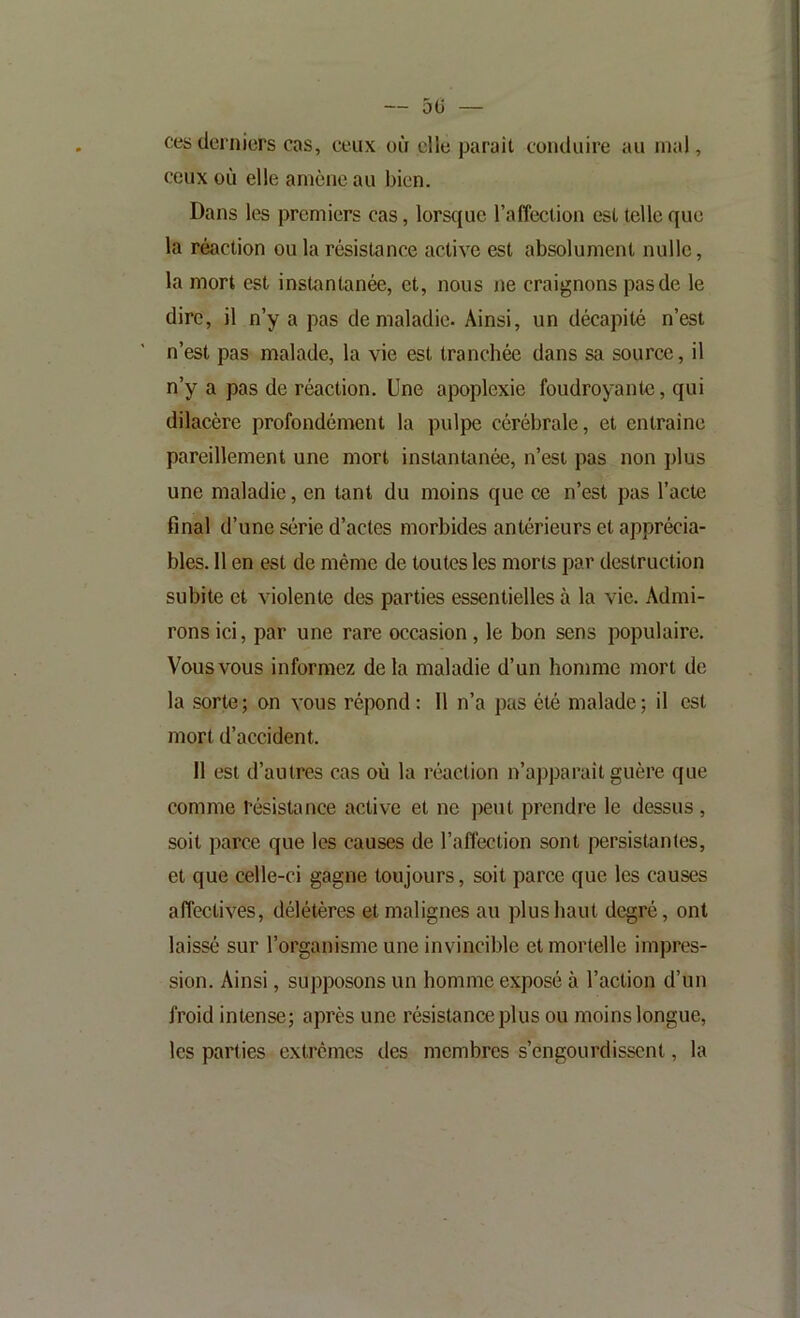 ces derniers cas, ceux où elle parait conduire au mal, ceux où elle amène au bien. Dans les premiers cas, lorsque l’affection est telle que la réaction ou la résistance active est absolument nulle, la mort est instantanée, et, nous ne craignons pas de le dire, il n’y a pas de maladie- Ainsi, un décapité n’est n’est pas malade, la vie est tranchée dans sa source, il n’y a pas de réaction. Une apoplexie foudroyante, qui dilacère profondément la pulpe cérébrale, et entraîne pareillement une mort instantanée, n’est pas non plus une maladie, en tant du moins que ce n’est pas l’acte final d’une série d’actes morbides antérieurs et apprécia- bles. 11 en est de même de toutes les morts par destruction subite et violente des parties essentielles à la vie. Admi- rons ici, par une rare occasion, le bon sens populaire. Vous vous informez de la maladie d’un homme mort de la sorte; on vous répond : 11 n’a pas été malade; il est mort d’accident. Il est d’autres cas où la réaction n’apparaît guère que comme résistance active et ne peut prendre le dessus, soit parce que les causes de l’affection sont persistantes, et que celle-ci gagne toujours, soit parce que les causes affectives, délétères et malignes au plus haut degré, ont laissé sur l’organisme une invincible et mortelle impres- sion. Ainsi, supposons un homme exposé à l’action d’un froid intense; après une résistance plus ou moins longue, les parties extrêmes des membres s’engourdissent, la