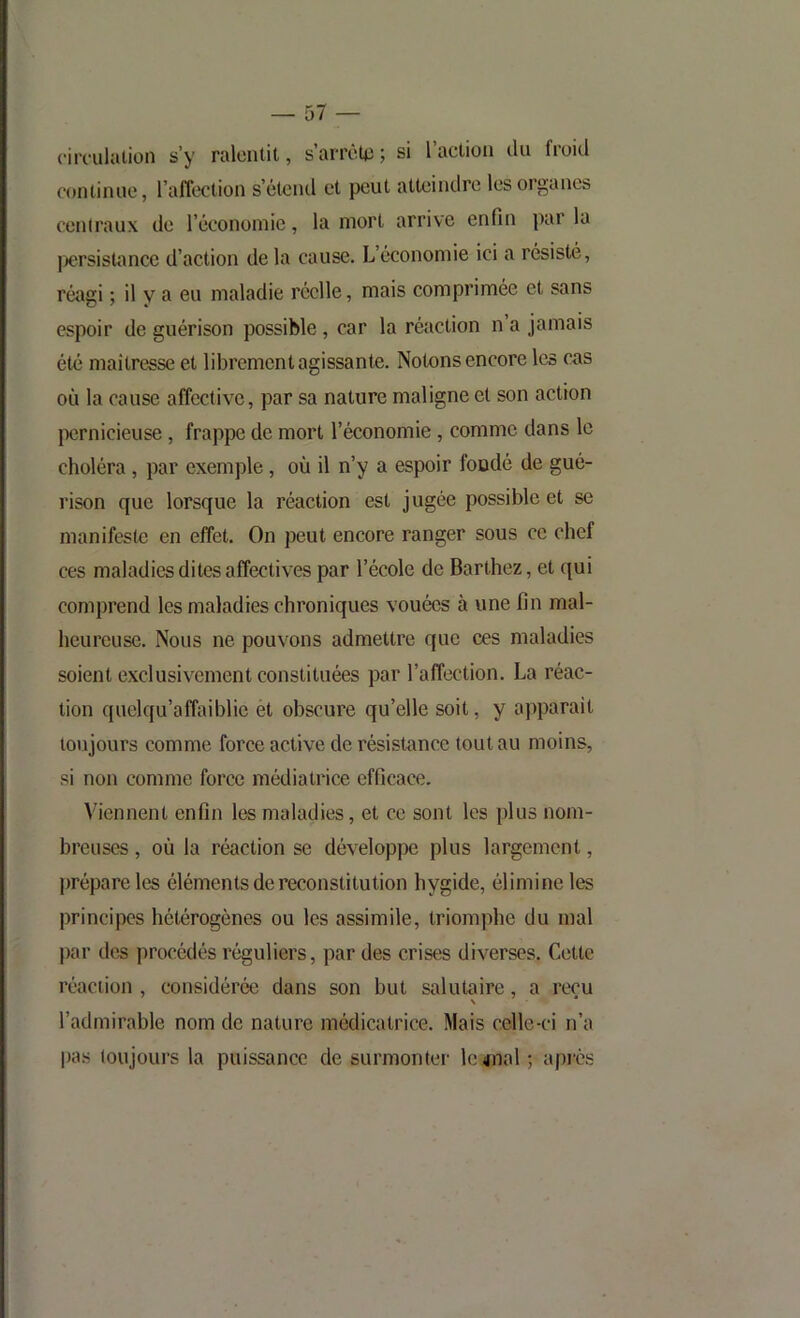 circ-ulalion s’y ralentit, s’arrèU); si l’action cln froid (‘ontinue, l’affection s’étend et peut atteindre les organes centraux de l’économie, la mort arrive enfin parla |)ersistîmce d’action delà cause. L’économie ici a résisté, réîigi ; il y a eu maladie réelle, mais comprimée et sans espoir de guérison possible, car la réaction n a jamais été maîtresse et librement agissante. Notons encore les cas où la cause affective, par sa nature maligne et son action jXîrnicieuse , frappe de mort l’économie, comme dans le choléra, par exemple, où il n’y a espoir foodé de gué- rison que lorsque la réaction est jugée possible et se manifeste en effet. On peut encore ranger sous ce chef ces maladies dites affectives par l’école de Barthez, et qui comprend les maladies chroniques vouées à une fin mal- heureuse. Nous ne pouvons admettre que ces maladies soient exclusivement constituées par l’affection. La réac- tion quelqu’affaiblie et obscure qu’elle soit, y a))parait toujours comme force active de résistance tout au moins, si non comme force médiatrice efficace. Viennent enfin les maladies, et ce sont les plus nom- breuses , où la réaction se développe plus largement, prépare les éléments de reconstitution hygide, élimine les principes hétérogènes ou les assimile, triomphe du mal par des procédés réguliers, par des crises diverses. Cette réaction , considérée dans son but salutaire, a reçu l’admirable nom de nature médicatrice. Mais celle-ci n’a pas loujours la puissance de surmonter- le 4nal ; api'ès