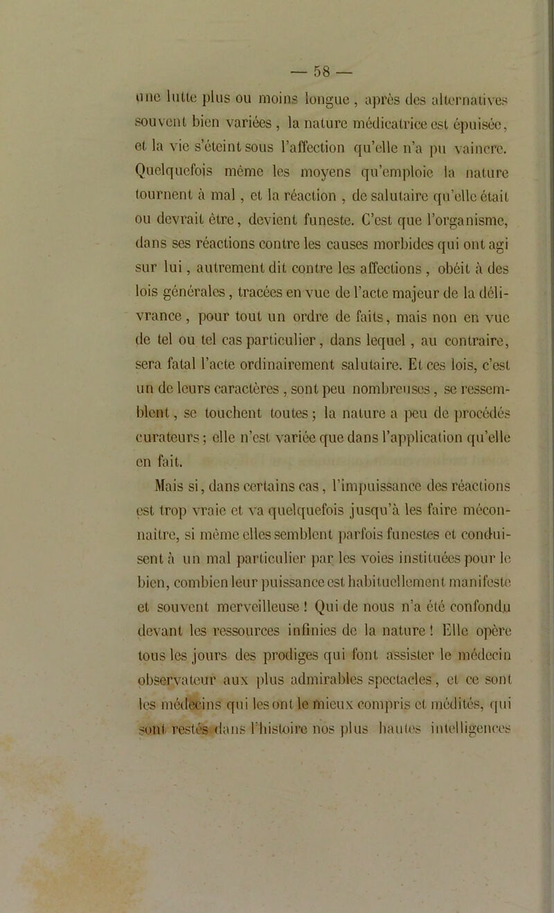 lino liiUo plus ou moins longue , après des alternaiives souvent, bien variées , la nature médicatrice est épuisée, et la vie s éteint sous l’affection fjn’elle n’a pu vaincre. Quelquefois même les moyens qu’emploie la nature tournent à mal, et la réaction , de salutaire qu’elle était ou devrait être, devient funeste. C’est que l’organisme, dans ses réactions contre les causes morbides qui ont agi sur lui, autrement dit contre les affections , obéit à des lois générales, tracées en vue de l’acte majeur de la déli- vrance, pour tout un ordre de faits, mais non en vue de tel ou tel cas particulier, dans lequel, au contraire, sera fatal l’acte ordinairement salutaire. Et ces lois, c’est un de leurs caractères , sont peu nombreuses, se ressem- blent , se touchent toutes ; la nature a peu de procédés curateurs ; elle n’est variée que dans l’application qu’elle en fait. Mais si, dans certains cas, l’impuissance des réactions est trop vraie et va quelquefois jusqu’à les faire mécon- naître, si même elles semblent parfois funestes et condui- sent à un mal particulier jiar les voies instituées pour le bien, combien leur puissance est haljitucllement manifeste et souvent merveilleuse ! Qui de nous n’a été confondu devant les ressources infinies de la nature ! Elle opère tous les jours des prodiges qui font assister le médecin observateur aux plus admirables spectacles, et ce sont les médecins qui les ont le mieux compris et médités, qui sont restés dans l’iiistoire nos plus hautes intelligences