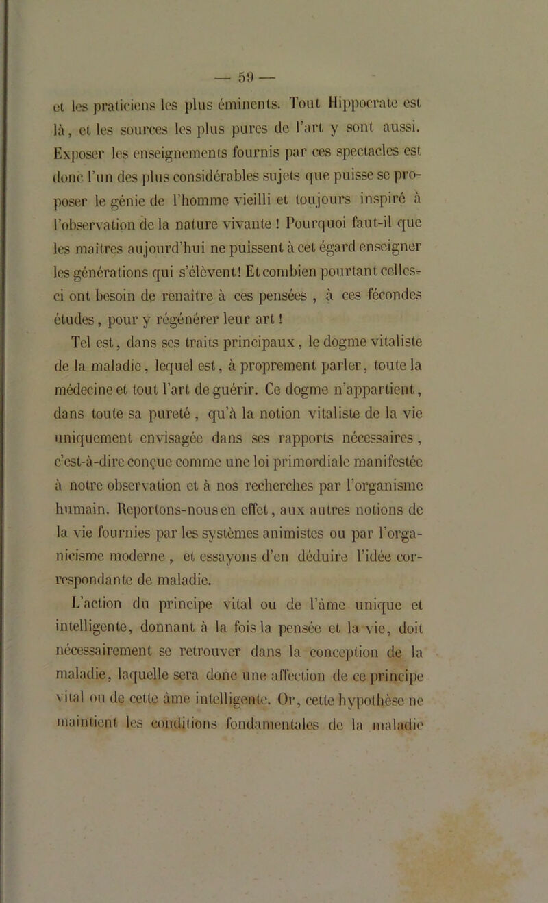 — 50 — cl les praticiens les plus éminents. Tout Hippocrate est là, et les sources les plus pures de l’art y sont aussi. Exposer les cnseignemenls fournis par ces spectacles est donc l’un des j)lus considérables sujets que puisse se pro- poser le génie de l’homme vieilli et toujours inspiré a l’observation de la nature vivante ! Pourquoi faut-il que les maitres aujourd’hui ne puissent à cet égard enseigner les générations qui s’élèvent! Etcombien pourtant celles^ ci ont besoin de renaitre à ces pensées , à ces fécondes études, pour y régénérer leur art ! Tel est, dans ses traits principaux, le dogme vitaliste de la maladie, lequel est, à proprement parler, toute la médecine et tout l’art de guérir. Ce dogme n’appartient, dans toute sa pureté , qu’à la notion vitaliste de la vie uniquement envisagée dans ses rapports nécessaires, c’est-à-dire conçue comme une loi primordiale manifestée à notre observation et à nos recherches par l’organisme humain. Reportons-nous en effet, aux autres notions de la vie fournies par les systèmes animistes ou par l’orga- nicisme moderne , et essayons d’en déduire l’idée cor- respondante de maladie. L’action du principe vital ou de l’àmc unique et intelligente, donnant à la fois la pensée et la vie, doit nécessairement se retrouver dans la conception de la maladie, la([uelle sera donc une affection de ce principe vital ou de cette àme intelligente. Or, cette hypolhèse ne maintient les conditions fondamentales de la maladie