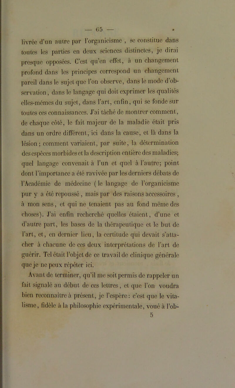 — (55 — livrée d’un autre par l’organicisme , se constitue dans toutes les parties en deux sciences distinctes, je dirai presque opposées. C’est qu’en effet, a un changement profond dans les principes correspond un changement pareil dans le sujet que l’on observe, dans le mode d ob- servation, dans le langage qui doit exprimer les qualités elles-mêmes du sujet, dans l’art, enfin, qui se fonde sur toutes ces connaissances. J’ai tâché de montrer comment, de chaque côté, le fait majeur de la maladie était pris dans un ordre différent, ici dans la cause, et là dans la lésion; comment variaient, par suite, la détermination des espèces morbides et la description entière des maladies; quel langage convenait à l’un et quel à l’autre; point dont l’importance a été ravivée par les derniers débats de l’Académie de médecine ( le langage de l’organicisme pur y a été repoussé, mais par des raisons accessoires , à mon sens, et qui ne tenaient pas au fond même des choses). J’ai enfin recherché quelles étaient, d’une et d’autre part, les bases de la thérapeutique et le but de l’art, et, en dernier lieu, la certitude qui devait s’atta- cher à chacune de ces deux interprétations de l’art de guérir. Tel était l’objet de ce travail de clinique générale que je ne peux répéter ici. Avant de terminer, qu’il me soit permis de rappeler un fait signalé au début de ces lettres, et que l’on voudra bien reconnaître à présent, je l’espère: c’est que le vita- lisme, fidèle à la philosophie expérimentale, voué à l’ob-