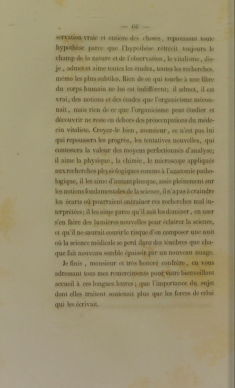 servation vraie cl entière de? choses, repoussant toute hypothèse parce ((ue l’iiypotlièse rétrécit toujours le champ de la nature et de l’observation, le vitalisme, dis- je , admet et aime toutes les études, toutes les recherches, mémo les plus subtiles. Rien de ce qui touche à une fibre du corps humain ne lui est indifférent; il admet, il est vrai, des notions et des études que l’organicisme mécon- naît, mais rien de ce que l’organicisme peut étudier et découvrir ne reste en dehors des préoccupations du méde- cin vitaliste. Croyez-le bien, monsieur, ce n’est pas lui qui repoussera les progrès, les tentatives nouvelles, qui contestera la valeur des moyens perfectionnés d’analyse; il aime la physique, la chimie, le microscope appliqués auxrecherches physiologiquas comme à l’anatomie patho- logique, il les aime d’autantplusque, assis pleinement sur les notions fondamentales de la science, il n’apas à craindre les écarts où pourraient entraîner ces recherches mal in- terprétées; il les aime parce qu’il sait les dominer, en user s’en faire des lumières nouvelles pour éclairer la science, et qu’il ne saurait courirle risque d’en composer une nuit où la science médicale se perd dans des ténèbres que cha- que fait nouveau semble épaissir par un nouveau nuage. Je finis , monsieur et très honoré confrère, en vous adressant tous mes remerciments pour votre bienveillant accueil à ces longues lettres ; que l’importance du sujet dont elles traitent soutenait plus que les forces de celui qui les écrivait.