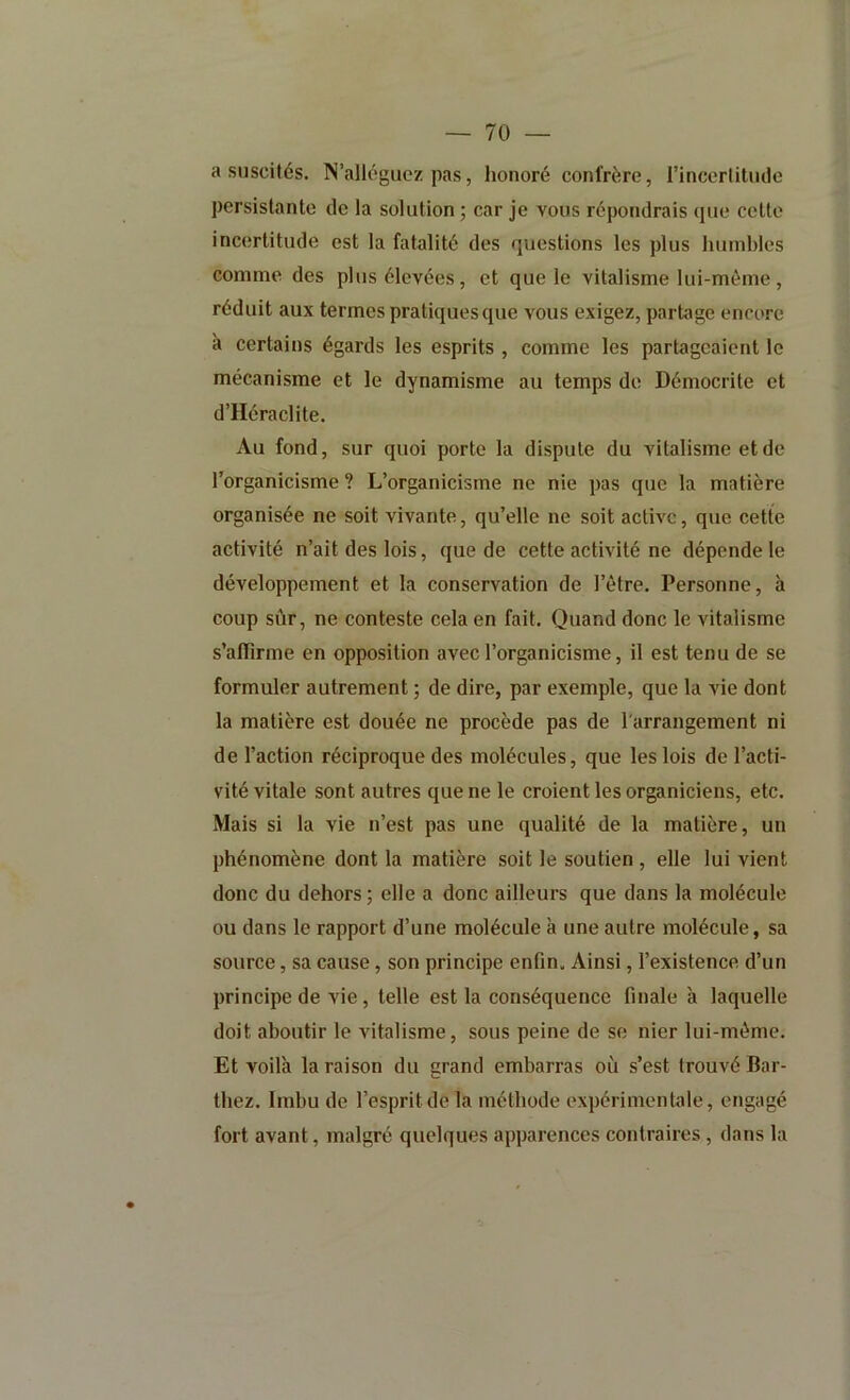 a suscités. N’alléguez pas, honoré confrère, l’incertitiKle persistante de la solution; car je vous répondrais que cette incertitude est la fatalité des questions les plus humbles comme des plus élevées, et que le vitalisme lui-même, réduit aux termes pratiques que vous exigez, partage encore à certains égards les esprits , comme les partageaient le mécanisme et le dynamisme au temps de Démocrite et d’Héraclite. Au fond, sur quoi porte la dispute du vitalisme et de l’organicisme ? L’organicisme ne nie pas que la matière organisée ne soit vivante, qu’elle ne soit active, que cette activité n’ait des lois, que de cette activité ne dépende le développement et la conservation de l’être. Personne, à coup sûr, ne conteste cela en fait. Quand donc le vitalisme s’alTirme en opposition avec l’organicisme, il est tenu de se formuler autrement ; de dire, par exemple, que la vie dont la matière est douée ne procède pas de l'arrangement ni de l’action réciproque des molécules, que les lois de l’acti- vité vitale sont autres que ne le croient les organiciens, etc. Mais si la vie n’est pas une qualité de la matière, un phénomène dont la matière soit le soutien , elle lui vient donc du dehors ; elle a donc ailleurs que dans la molécule ou dans le rapport d’une molécule à une autre molécule, sa source, sa cause, son principe enfin. Ainsi, l’existence d’un principe de vie, telle est la conséquence finale a laquelle doit aboutir le vitalisme, sous peine de se nier lui-même. Et voilà la raison du grand embarras où s’est trouvé Bar- thez. Imbu de l’esprit de la méthode expérimentale, engagé fort avant, malgré quelques apparences contraires, dans la