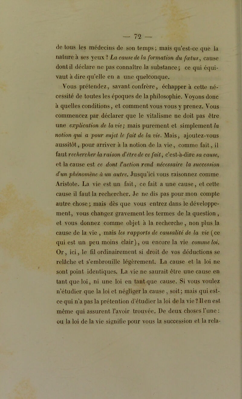 (le tous les médecins de son temps ; mais ([u’est-ce que la nature à ses yeux ? La cause de la formation du fœtus, cause dont il déclare ne pas connaître la substance ; ce qui équi- vaut à dire qu’elle en a une quelconque. Vous prétendez, savant confrère, échappera cette né- cessité de toutes les époques de la philosophie. Voyons donc à quelles conditions, et comment vous vous y prenez. Vous commencez par déclarer que le vitalisme ne doit pas être une explication de la vie; mais purement et simplement la notion qui a pour sujet le fait de la vie. Mais, ajoutez-vous aussitôt, pour arriver à la notion de la vie, comme fait, il faut rechercher la raison d’être de ce fait, c’est-'a-dire sa cause, et la cause est ce dont Vaction rend nécessaire la succession d’un phénmnène à tin autre. Jusqu’ici vous raisonnez comme Aristote. La vie est un fait, ce fait a une cause, et cette cause il faut la rechercher. Je ne dis pas pour mon compte autre chose ; mais dès que vous entrez dans le développe- ment, vous changez gravement les termes de la question , et vous donnez comme objet à la recherche, non plus la cause de la vie , mais les rapports de causalité de la vie (ce qui est un peu moins clair), ou encore la vie comme loi. Or, ici, le fd ordinairement si droit de vos déductions se relâche et s’embrouille légèrement. La cause et la loi ne sont point identiques. La vie ne saurait être une cause en tant que loi, ni une loi en tant que cause. Si vous voulez n’étudier que la loi et négliger la cause , soit; mais qui est- ce qui n’a pas la prétention d’étudier la loi de la vie ? 11 en est même qui assurent l’avoir trouvée. De deux choses l’une : ou la loi de la vie signifie pour vous la succession et la rela-