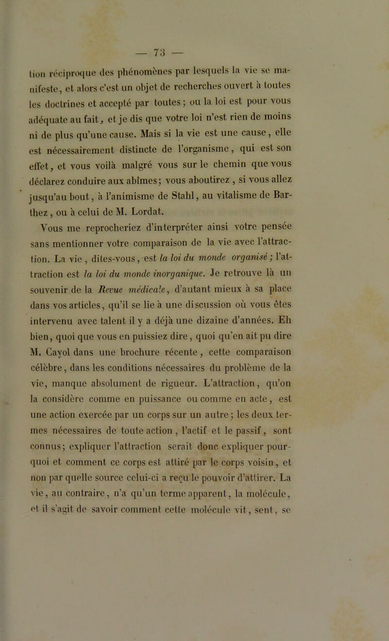 lion réci[)ro([ue des phénomènes par lesquels la vie se ma- nifeste, et alors c’est un objet de recherches ouvert à toutes les doctrines et accepté par toutes ; ou la loi est pour vous adéquate au fait, et je dis que votre loi n est rien de moins ni de plus qu’une cause. Mais si la vie est une cause, elle est nécessairement distincte de l’organisme, qui est son eflet, et vous voilà malgré vous sur le chemin que vous déclarez conduire aux abîmes; vous aboutirez , si vous allez jusqu’au bout, h l’animisme de Stahl, au vitalisme de Bar- thez , ou à celui de M. Lordat. Vous me reprocheriez d’interpréter ainsi votre pensée sans mentionner votre comparaison de la vie avec l’attrac- tion. La vie , dites-vous, est la loi du monde organisé; l’at- traction est la loi du monde inorganique. Je retrouve là un souvenir de la Revue médicale, d’autant mieux à sa place dans vos articles, qu’il se lie à une discussion où vous ôtes intervenu avec talent il y a déjà une dizaine d’années. Eh bien, quoi que vous en puissiez dire, quoi qu’en ait pu dire M. Cayol dans une brochure récente, cette comparaison célèbre, dans les conditions nécessaires du problème de la vie, manque absolument de rigueur. L’attraction, qu’on la considère comme en puissance ou comme en acte, est une action exercée par un corps sur un autre ; les deux ter- mes nécessaires de toute action , l’actif et le passif, sont connus; expliquer l’attraction serait donc expliquer pour- quoi et comment ce corps est attiré par le corps voisin, et non par quelle source celui-ci a reçu le pouvoir d’attirer. La vie, au contraire, n’a qu’un terme apparent, la molécule, et il s’agit de savoir comment cette molécule vit, sent, se