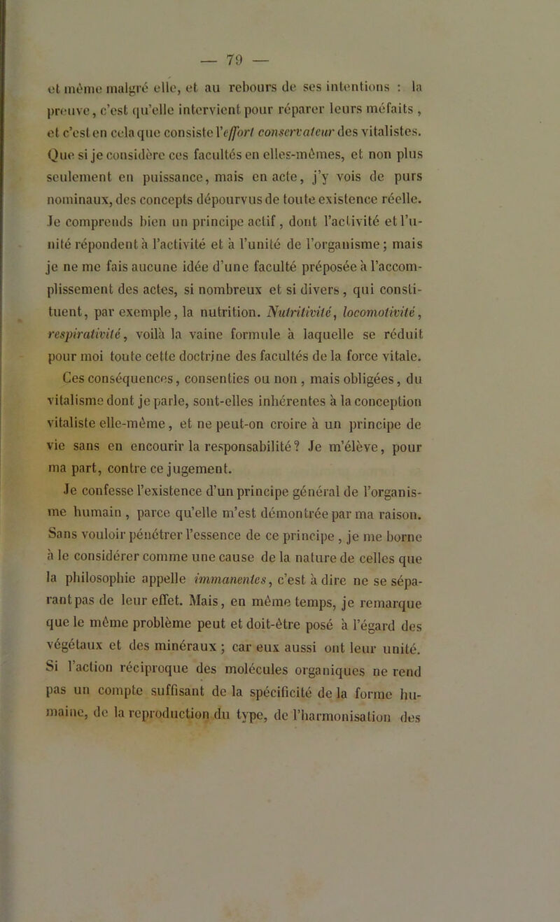 et même malgré elle, et au rebours de ses intentions : la preuve, c’est qu’elle intervient pour réparer leurs méfaits , et c’esl en cela que consiste l’c-yTor/ conscrro/eitr des vitalistes. Que si je considère ces facultés en elles-mêmes, et non plus seulement en puissance, mais en acte, j’y vois de purs nominaux, des concepts dépourvus de toute existence réelle. Je comprends bien un principe actif, dont l’activité et l’u- nité répondent à l’activité et à l’unité de l’organisme ; mais je ne me fais aucune idée d’une faculté préposée à l’accom- plissement des actes, si nombreux et si divers, qui consti- tuent, par exemple, la nutrition. Nutrilivité, locomolmié, respiraiivilé, voilà la vaine formule à laquelle se réduit pour moi toute cette doctrine des facultés de la force vitale. Ces conséquences, consenties ou non , mais obligées, du vitalisme dont je parle, sont-elles inhérentes à la conception vitaliste elle-même, et ne peut-on croire à un principe de vie sans en encourir la responsabilité? Je m’élève, pour ma part, contre ce jugement. Je confesse l’existence d’un principe général de l’organis- me humain , parce qu’elle m’est démontrée par ma raison. Sans vouloir pénétrer l’essence de ce principe , je me borne à le considérer comme une cause de la nature de celles que la philosophie appelle immanentes, c'est a dire ne se sépa- rantpas de leur effet. Mais, en même temps, je remarque que le même problème peut et doit-être posé à l’égard des végétaux et des minéraux ; car eux aussi ont leur unité. Si 1 action réciproque des molécules organiques ne rend pas un compte suffisant de la spécificité de la forme hu- maine, de la reproduction du type, de l’harmonisation des