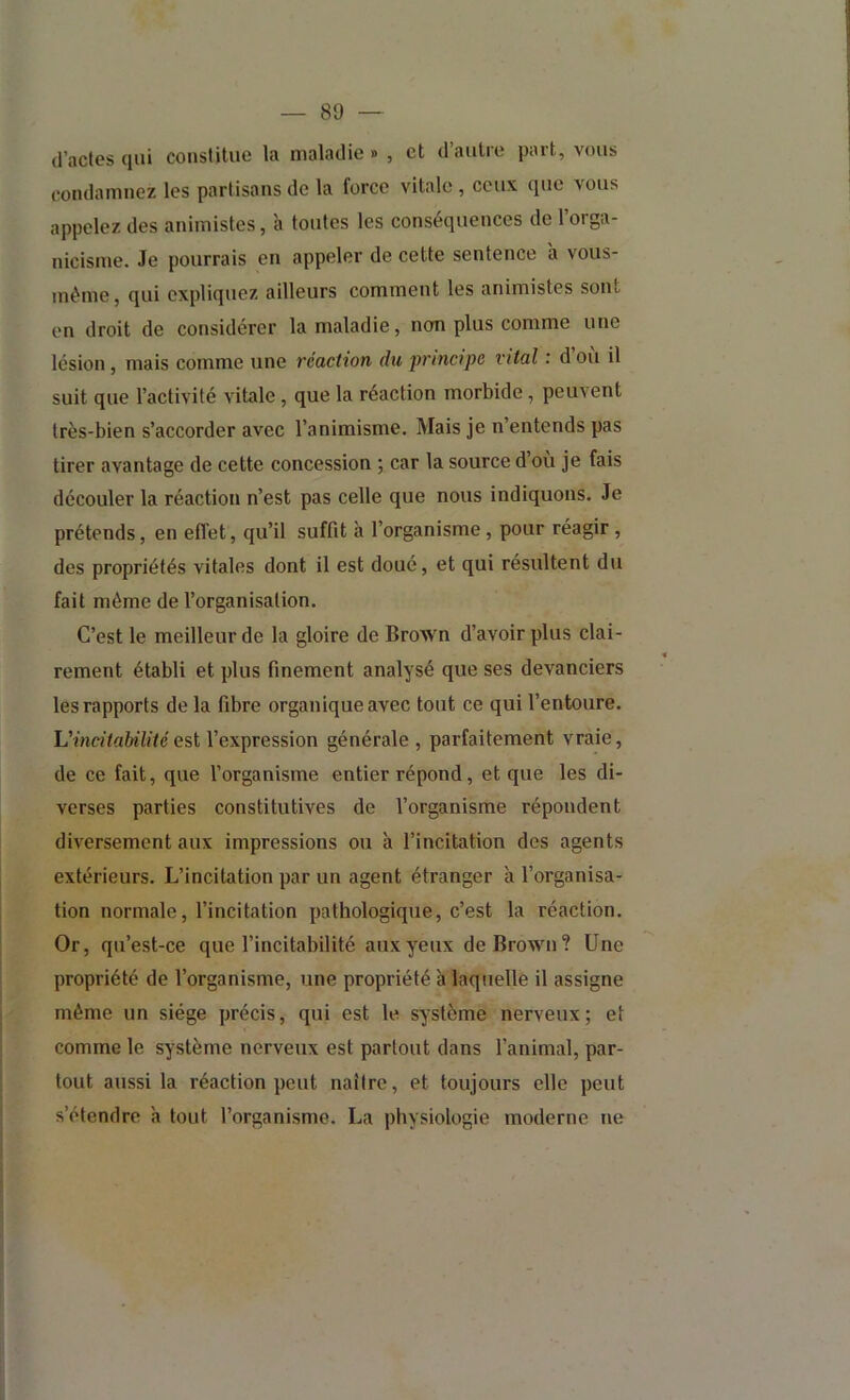 d’actes qui constitue la maladie » , et d’autre part, vous condamnez les partisans de la force vitale , ceux que vous appelez des animistes, à toutes les conséquences de l’orga- nicisme. Je pourrais en appeler de cette sentence à vous- méme, qui expliquez ailleurs comment les animistes sont en droit de considérer la maladie, non plus comme une lésion, mais comme une réaction du principe vital : d ou il suit que l’activité vitale, que la réaction morbide, peuvent très-bien s’accorder avec l’animisme. Mais je n’entends pas tirer avantage de cette concession ; car la source d’où je fais découler la réaction n’est pas celle que nous indiquons. Je prétends, en effet, qu’il suffit à l’organisme, pour réagir , des propriétés vitales dont il est doué, et qui résultent du fait même de l’organisation. C’est le meilleur de la gloire de BroAvn d’avoir plus clai- rement établi et plus finement analysé que ses devanciers les rapports de la fibre organique avec tout ce qui l’entoure. Vincitabilité esi l’expression générale , parfaitement vraie, de ce fait, que l’organisme entier répond, et que les di- verses parties constitutives de l’organisme répondent diversement aux impressions ou à l’incitation des agents extérieurs. L’incitation par un agent étranger à l’organisa- tion normale, l’incitation pathologique, c’est la réaction. Or, qu’est-ce que l’incitabilité aux yeux de Brown? Une propriété de l’organisme, une propriété à laquelle il assigne même un siège précis, qui est le système nerveux; et comme le système nerveux est partout dans l’animal, par- tout aussi la réaction peut naître, et toujours elle peut s’étendre à tout l’organisme. La physiologie moderne ne