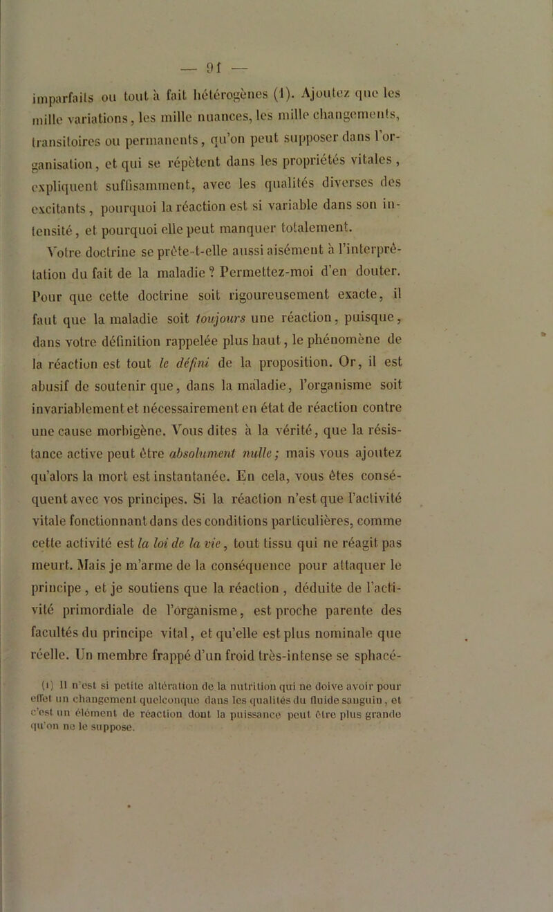 mille variations, les mille nuances, les mille changements, transitoires ou permanents, qu’on peut supposer dans 1 or- ganisation , et qui se répètent dans les propriétés vitales , expliquent suflisamment, avec les qualités diverses des excitants , pourquoi la réaction est si variable dans son in- tensité , et pourquoi elle peut manquer totalement. Votre doctrine se préte-t-elle aussi aisément <à l’interpré- tation du fait de la maladie? Permettez-moi d’en douter. Pour que cette doctrine soit rigoureusement exacte, il faut que la maladie soit loujotirs une réaction, puisque, dans votre définition rappelée plus haut, le phénomène de la réaction est tout le défini de la proposition. Or, il est abusif de soutenir que, dans la maladie, l’organisme soit invariablement et nécessairement en état de réaction contre une cause morbigène. Vous dites à la vérité, que la résis- tance active peut être absolument nulle; mais vous ajoutez qu’alors la mort est instantanée. En cela, vous êtes consé- quent avec vos principes. Si la réaction n’est que l’activité vitale fonctionnant dans des conditions particulières, comme cette activité est la laide la vie, tout tissu qui ne réagit pas meurt. Mais je m’arme de la conséquence pour attaquer le principe , et je soutiens que la réaction , déduite de l’acti- vité primordiale de l’organisme, est proche parente des facultés du principe vital, et qu’elle est plus nominale que réelle. Un membre frappé d’un froid très-intense se sphacé- (i) Il n'est si pclite alléralion de la mitrilion qui ne doive avoir pour elTel un changement quelconque dans les qualités du fluide sanguin, et c’est un élément de réaction dont la puissance peut être plus grande qu’on ne le suppose.