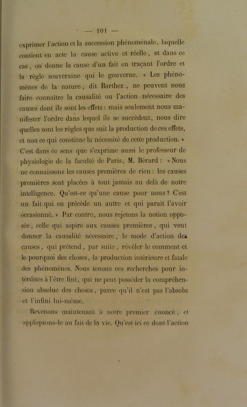 exprimer l’action cl la succession phénoménale, laquelle contient en acte la cause active et réelle, et dans ce cas, on donne la cause d’un fait en traçant l’ordre et la règle souveraine qui le gouverne. « Les phéno- mènes de la nature, dit Barthez , ne peuvent nous faire connaitre la causalité ou l’action nécessaire des causes dont ils sont les effets : mais seulement nous ma- nifester l’ordre dans lequel ils se succèdent, nous dire quelles sont les règles que suit la production de ces effets, et non ce qui constitue la nécessité de cette production. * C’est dans ce sens que s’exprime aussi le professeur de physiologie de la faculté de Paris, M. Bérard : <i Nous ne connaissons les causes premières de rien : les causes premières sont placées à tout jamais au delà de notre intelligence. Qu’est-ce qu’une cause pour nous? C’est un fait qui en précède un autre et qui paraît l’avoir occasionné. » Par contre, nous rejetons la notion oppo- sée, celle qui aspire aux causes premières, qui veut donner la causalité nécessaire, le mode d’action des causes, qui prétend, par suite , révéler le comment et le pourquoi des choses, la production intérieure et fatale des phénomènes. Nous tenons ces recherches pour in- terdites à l’étre fini, qui ne peut posséder la compréhen- sion absolue des choses, parce qu’il n’est pas l’absolu et l’infini lui-même. lievenons maintenant à notre premier énoncé, et :qt|)liquons-le au fait de la vie. Qu’est ici ce dont l’action