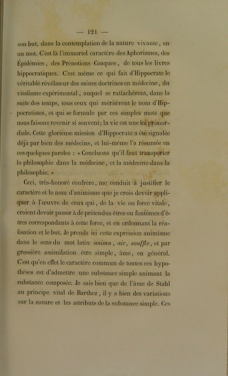 1“21 son but, clans la contemplation de la nature vivante, en un mot. C’est là l’immortel caractère des Aphorismes, des Épidémies , des Prénotions Coacfues , de tous les livres hippocratiques. C’est mcme.ee qui fait d’Hippocrate le véritable révélateur des saines doctrines en médecine, du vitalisme expérimental, auquel se rattachèrent, dans la suite des temps, tous ceux qui méritèrent le nom d’Hip- • pocralistes, et qui SC formule par ces simples mots que nous faisons revenir si souvent; la vie est une loi primor- diale. Cette glorieuse mission d’Hippocrate a été signalée déjà par bien des médecins, et lui-même l’a résumée en ces quelques paroles : « Concluons qu’il faut transporter la philosophie dans la médecine, et la médecine dans la philosophie. » Ccci, très-honoré confrère, me conduit à justifier le caractère et le nom d’animisme que je crois devoir appli- quer à l’œuvre de ceux qui, de la vie ou force vitale, croient devoir passer à de prétendus êtres ou fantômes d’ê- tres correspondants à cette force, et en ordonnant la réa- lisation et le but. Je prends ici cette expression animisme dans le sens du mot latin anima, air, sou/’/Ze, et par grossière assimilation être simple, âme, en général. C est qu’en effet le caractère commun de toutes ces hypo- thèses est d’admettre une substance simple animant la substance composée. Je sais bien que de l’àme de Stahl au principe vital de Barthez, il y a bien des variations sur la nature et les attributs de la substance simple. Ces