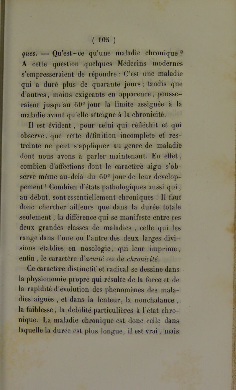 ques. — Qu’est-ce qu’une maladie chronique? A cette question quelques Médecins modernes s’empresseraient de répondre : C’est une maladie qui a duré plus de quarante jours ; tandis que d’autres, moins exigeants en apparence, pousse- raient jusqu’au 60® jour la limite assignée à la maladie avant qu’elle atteigne à la chronicité. Il est évident, pour celui qui réfléchit et qui observe, que cette définition incomplète et’ res- treinte ne peut s’appliquer au genre de maladie dont nous avons à parler maintenant. En effet, combien d’affections dont le caractère aigu s’ob- serve même au-delà du 60® jour de leur dévelop- pement! Combien d’états pathologiques aussi qui, au début, sont essentiellement chroniques ! Il faut donc chercher ailleurs que dans la durée totale seulement, la différence qui se manifeste entre ces deux grandes classes de maladies , celle qui les range dans l’une ou l’autre des deux larges divi- sions établies en nosologie, qui leur imprime, enfin , le caractère d'acuité ou de chronicité. Ce caractère distinctif et radical se dessine dans la physionomie propre qui résulte de la force et de la rapidité d’évolution des phénomènes des mala- dies aiguës , et dans la lenteur, la nonchalance , la faiblesse, la débilité particulières à l’état chro- nique. La maladie chronique est donc celle dans laquelle la durée est plus longue, il est vrai, mais