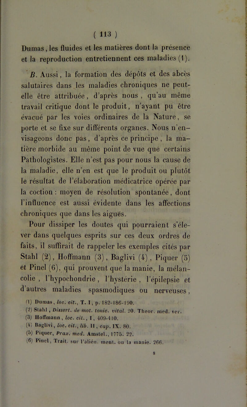 Dumas, les fluides et les matières dont la présence et la reproduction entretiennent ces maladies (1 ). D. Aussi, la formation des dépôts et des abcès salutaires dans les maladies chroniques ne peut- elle être attribuée, d’après nous , qu’au même travail critique dont le produit, n’ayant pu être évacué par les voies ordinaires de la Nature, se porte et se fixe sur différents organes. Nous n’en- visageons donc pas, d’après ce principe , la ma- tière morbide au même point de vue que certains Pathologistes. Elle n’est pas pour nous la cause de la maladie, elle n’en est que le produit ou plutôt le résultat de l’élaboration médicatrice opérée par la coction : moyen de résolution spontanée, dont l’influence est aussi évidente dans les affections chroniques que dans les aiguës. Pour dissiper les doutes qui pourraient s’éle- ver dans quelques esprits sur ces deux ordres de faits, il suffirait de rappeler les exemples cités par Stahl (2), Hoffmann (3), Baglivi (4), Piquer (5) et Pinel (6), qui prouvent que la manie, la mélan- colie , l’hypochondrie, l’hystérie , l’épilepsie et d’autres maladies spasmodiques ou nerveuses, n) Dumas, loc. cit., T. I, p. 182-186-100. (2) Slahl , Dissert, de mot. tonie, vital. 20. Theor. iiied. ver. (3) Hoffmann, loc. cil., I, 409-410. (4) Baglivi, loc. cit., lib. Il, cap. IX. 80. (à) Piquer, Prax. med. Amslel., 1775. 22. (6) Pinel, Trait, sur l’alién. ment, ou la manie. 266.